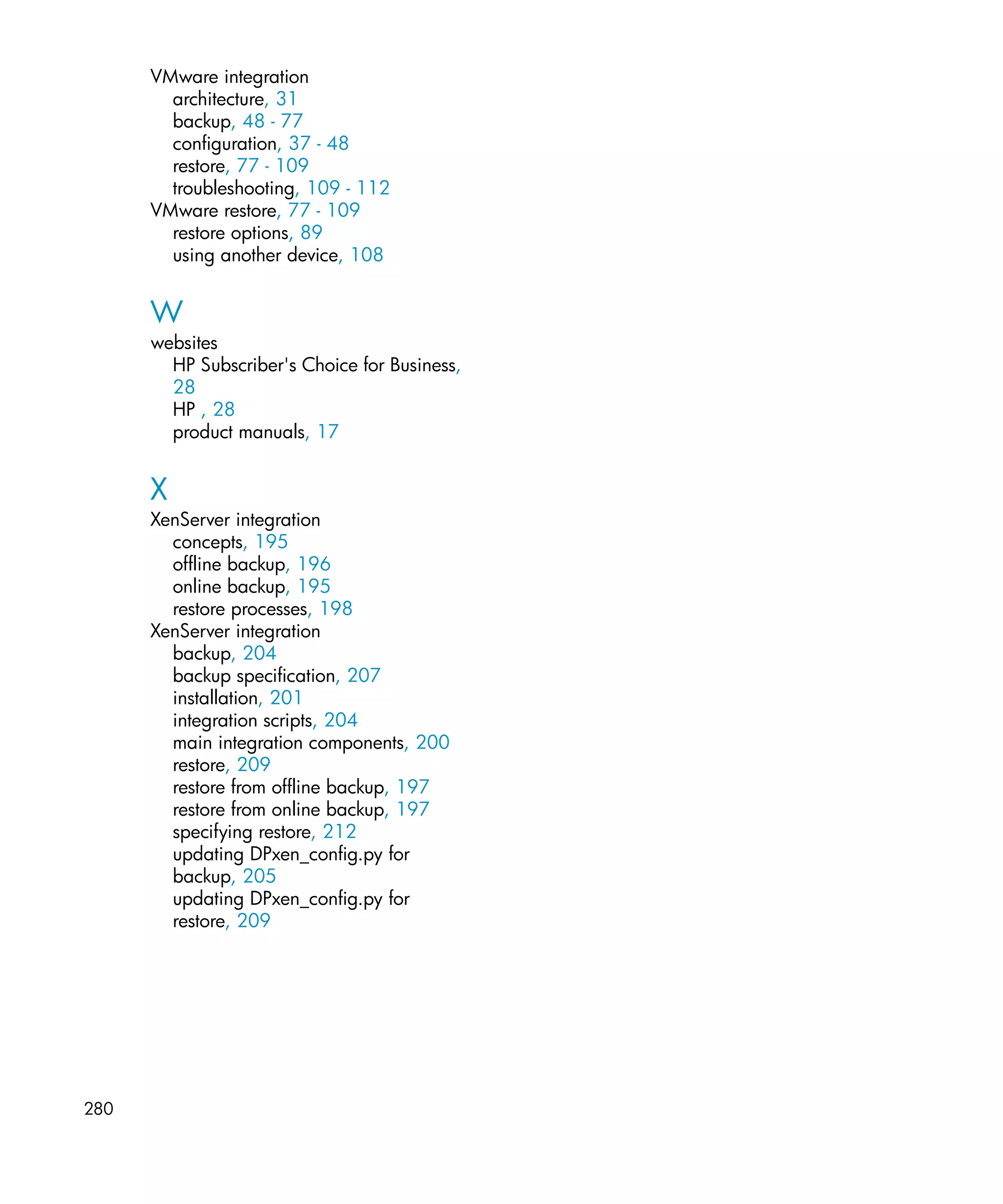 VMware integration
        architecture, 31
        backup, 48 - 77
        configuration, 37 - 48
        restore, 77 - 109
        troubleshooting, 109 - 112
      VMware restore, 77 - 109
        restore options, 89
        using another device, 108


      W
      websites
        HP Subscriber's Choice for Business,
        28
        HP , 28
        product manuals, 17


      X
      XenServer integration
        concepts, 195
        offline backup, 196
        online backup, 195
        restore processes, 198
      XenServer integration
        backup, 204
        backup specification, 207
        installation, 201
        integration scripts, 204
        main integration components, 200
        restore, 209
        restore from offline backup, 197
        restore from online backup, 197
        specifying restore, 212
        updating DPxen_config.py for
        backup, 205
        updating DPxen_config.py for
        restore, 209




280
 