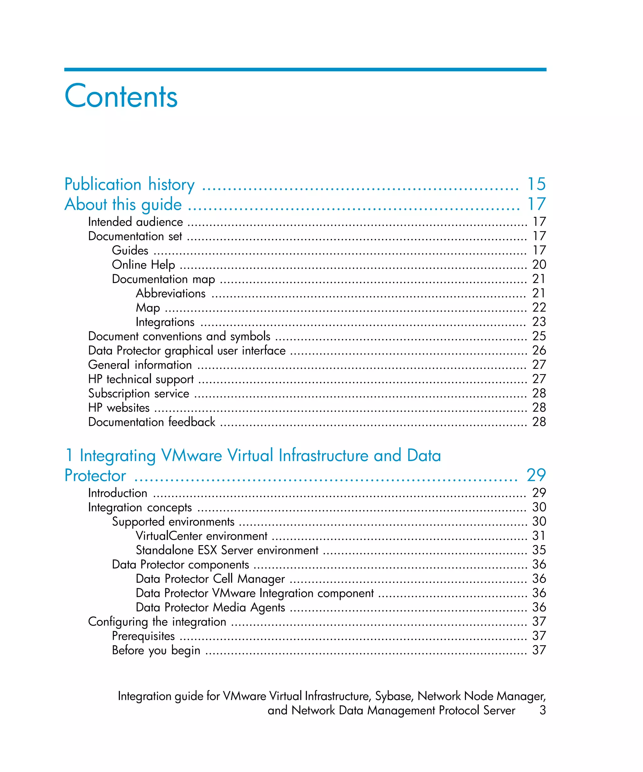 Contents

Publication history .............................................................. 15
About this guide ................................................................. 17
    Intended audience .............................................................................................       17
    Documentation set .............................................................................................       17
         Guides ......................................................................................................    17
         Online Help ...............................................................................................      20
         Documentation map ....................................................................................           21
              Abbreviations ......................................................................................        21
              Map ...................................................................................................     22
              Integrations .........................................................................................      23
    Document conventions and symbols .....................................................................                25
    Data Protector graphical user interface .................................................................             26
    General information ..........................................................................................        27
    HP technical support ..........................................................................................       27
    Subscription service ...........................................................................................      28
    HP websites ......................................................................................................    28
    Documentation feedback ....................................................................................           28

1 Integrating VMware Virtual Infrastructure and Data
Protector ........................................................................... 29
    Introduction ......................................................................................................   29
    Integration concepts ..........................................................................................       30
         Supported environments ...............................................................................           30
              VirtualCenter environment ......................................................................            31
              Standalone ESX Server environment ........................................................                  35
         Data Protector components ...........................................................................            36
              Data Protector Cell Manager .................................................................               36
              Data Protector VMware Integration component .........................................                       36
              Data Protector Media Agents .................................................................               36
    Configuring the integration .................................................................................         37
         Prerequisites ...............................................................................................    37
         Before you begin ........................................................................................        37


           Integration guide for VMware Virtual Infrastructure, Sybase, Network Node Manager,
                                       and Network Data Management Protocol Server         3
 