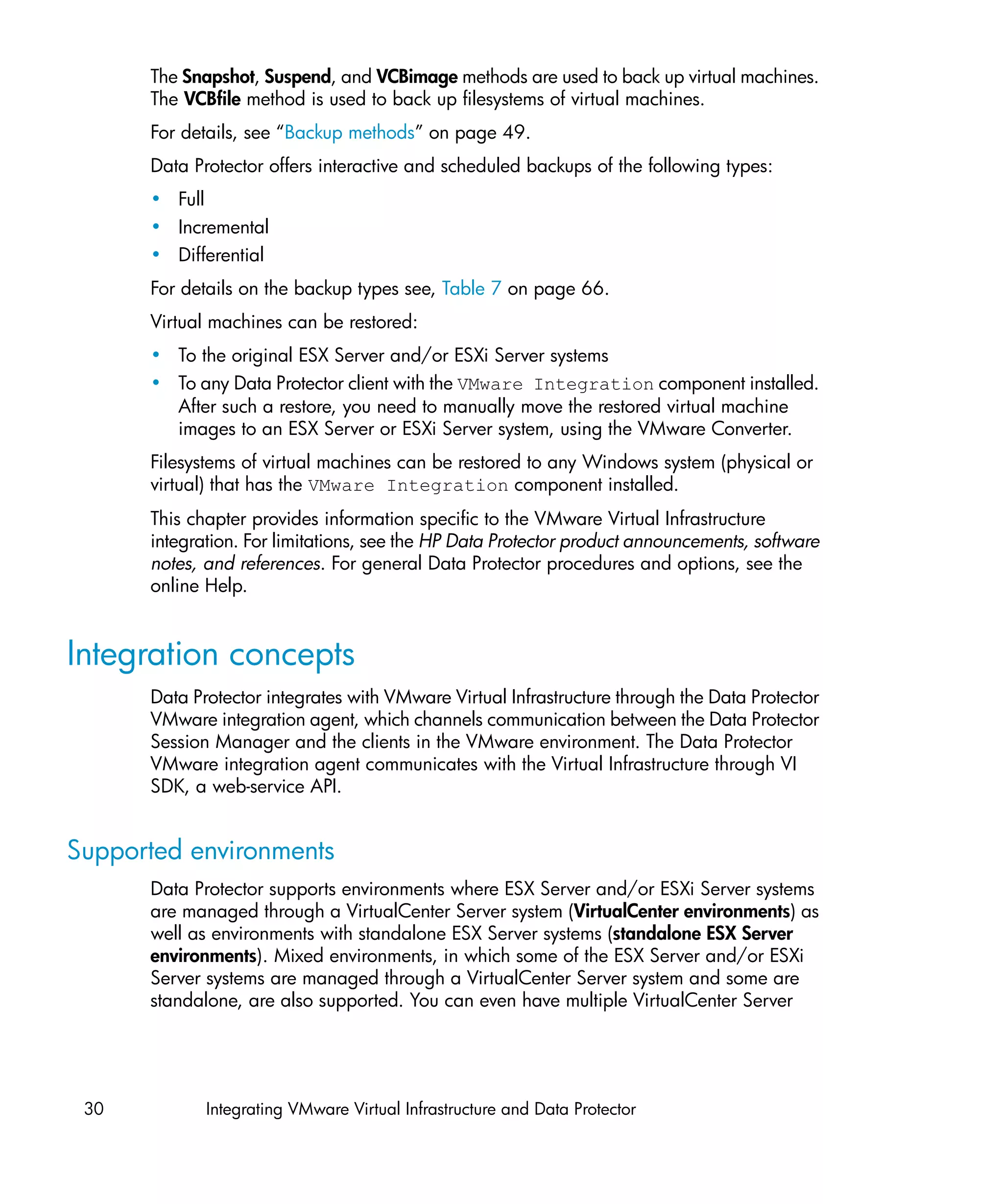 The Snapshot, Suspend, and VCBimage methods are used to back up virtual machines.
      The VCBfile method is used to back up filesystems of virtual machines.
      For details, see “Backup methods” on page 49.
      Data Protector offers interactive and scheduled backups of the following types:
      • Full
      • Incremental
      • Differential
      For details on the backup types see, Table 7 on page 66.
      Virtual machines can be restored:
      • To the original ESX Server and/or ESXi Server systems
      • To any Data Protector client with the VMware Integration component installed.
        After such a restore, you need to manually move the restored virtual machine
        images to an ESX Server or ESXi Server system, using the VMware Converter.
      Filesystems of virtual machines can be restored to any Windows system (physical or
      virtual) that has the VMware Integration component installed.
      This chapter provides information specific to the VMware Virtual Infrastructure
      integration. For limitations, see the HP Data Protector product announcements, software
      notes, and references. For general Data Protector procedures and options, see the
      online Help.


Integration concepts
      Data Protector integrates with VMware Virtual Infrastructure through the Data Protector
      VMware integration agent, which channels communication between the Data Protector
      Session Manager and the clients in the VMware environment. The Data Protector
      VMware integration agent communicates with the Virtual Infrastructure through VI
      SDK, a web-service API.


Supported environments
      Data Protector supports environments where ESX Server and/or ESXi Server systems
      are managed through a VirtualCenter Server system (VirtualCenter environments) as
      well as environments with standalone ESX Server systems (standalone ESX Server
      environments). Mixed environments, in which some of the ESX Server and/or ESXi
      Server systems are managed through a VirtualCenter Server system and some are
      standalone, are also supported. You can even have multiple VirtualCenter Server




 30          Integrating VMware Virtual Infrastructure and Data Protector
 