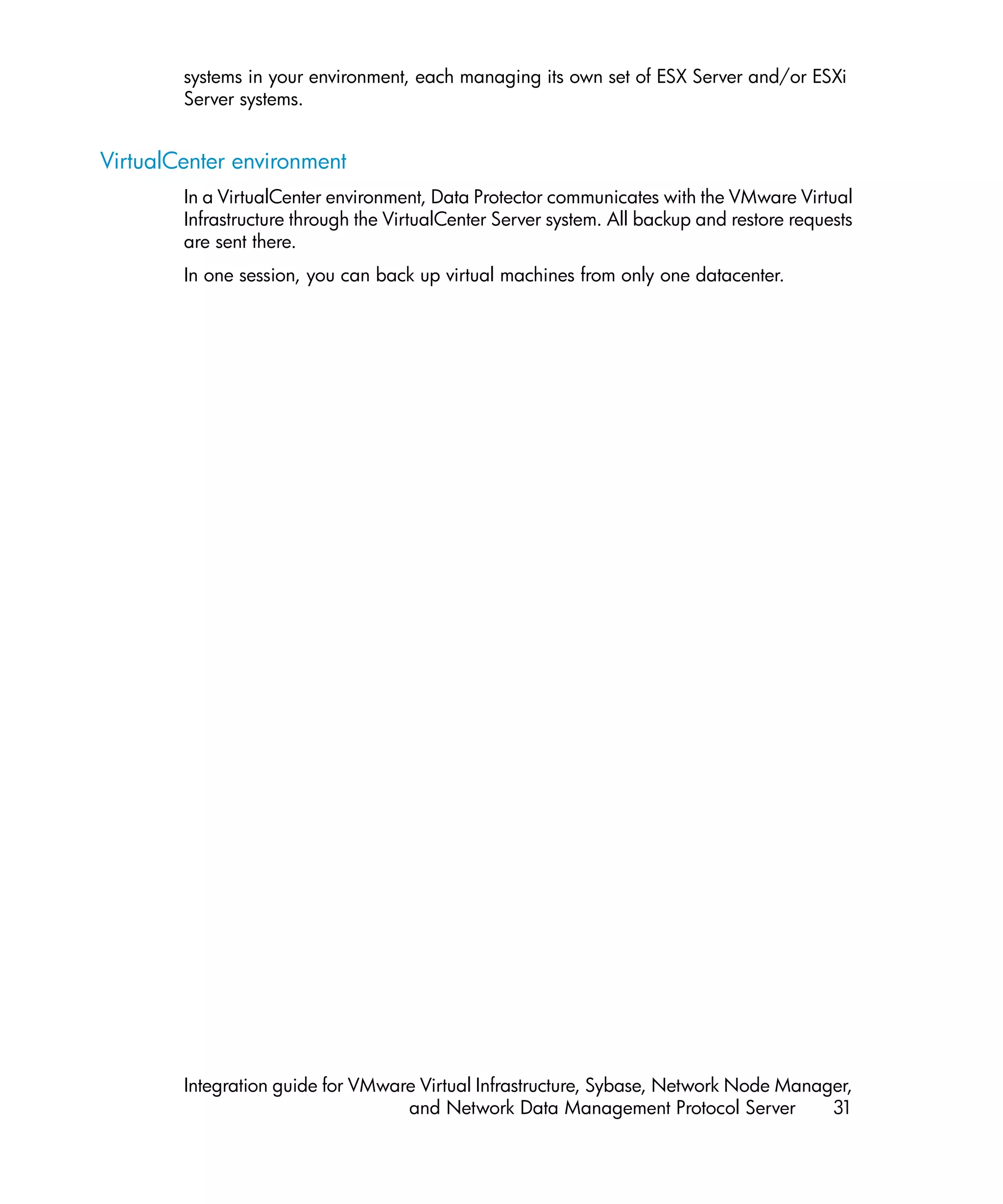systems in your environment, each managing its own set of ESX Server and/or ESXi
        Server systems.


VirtualCenter environment
        In a VirtualCenter environment, Data Protector communicates with the VMware Virtual
        Infrastructure through the VirtualCenter Server system. All backup and restore requests
        are sent there.
        In one session, you can back up virtual machines from only one datacenter.




        Integration guide for VMware Virtual Infrastructure, Sybase, Network Node Manager,
                                   and Network Data Management Protocol Server         31
 