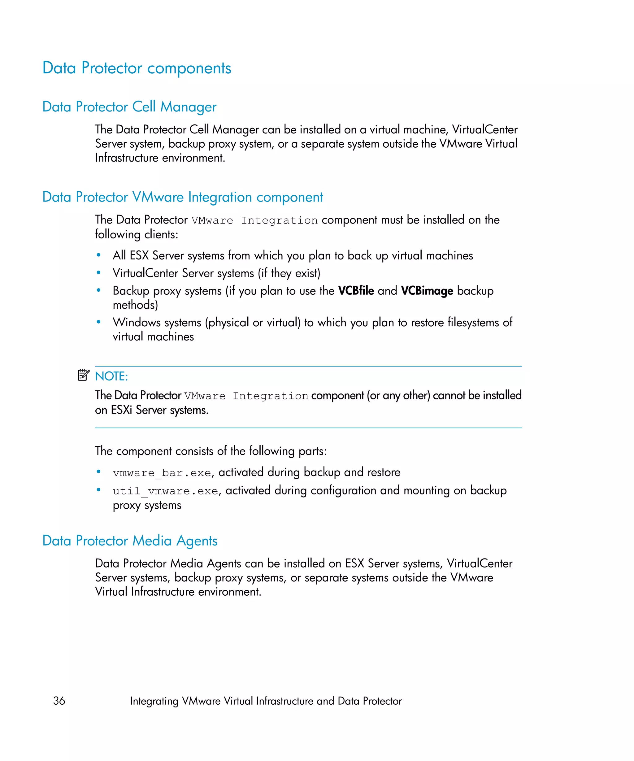 Data Protector components

Data Protector Cell Manager
        The Data Protector Cell Manager can be installed on a virtual machine, VirtualCenter
        Server system, backup proxy system, or a separate system outside the VMware Virtual
        Infrastructure environment.


Data Protector VMware Integration component
        The Data Protector VMware Integration component must be installed on the
        following clients:
        • All ESX Server systems from which you plan to back up virtual machines
        • VirtualCenter Server systems (if they exist)
        • Backup proxy systems (if you plan to use the VCBfile and VCBimage backup
          methods)
        • Windows systems (physical or virtual) to which you plan to restore filesystems of
          virtual machines


        NOTE:
        The Data Protector VMware Integration component (or any other) cannot be installed
        on ESXi Server systems.


        The component consists of the following parts:
        • vmware_bar.exe, activated during backup and restore
        • util_vmware.exe, activated during configuration and mounting on backup
          proxy systems


Data Protector Media Agents
        Data Protector Media Agents can be installed on ESX Server systems, VirtualCenter
        Server systems, backup proxy systems, or separate systems outside the VMware
        Virtual Infrastructure environment.




 36             Integrating VMware Virtual Infrastructure and Data Protector
 