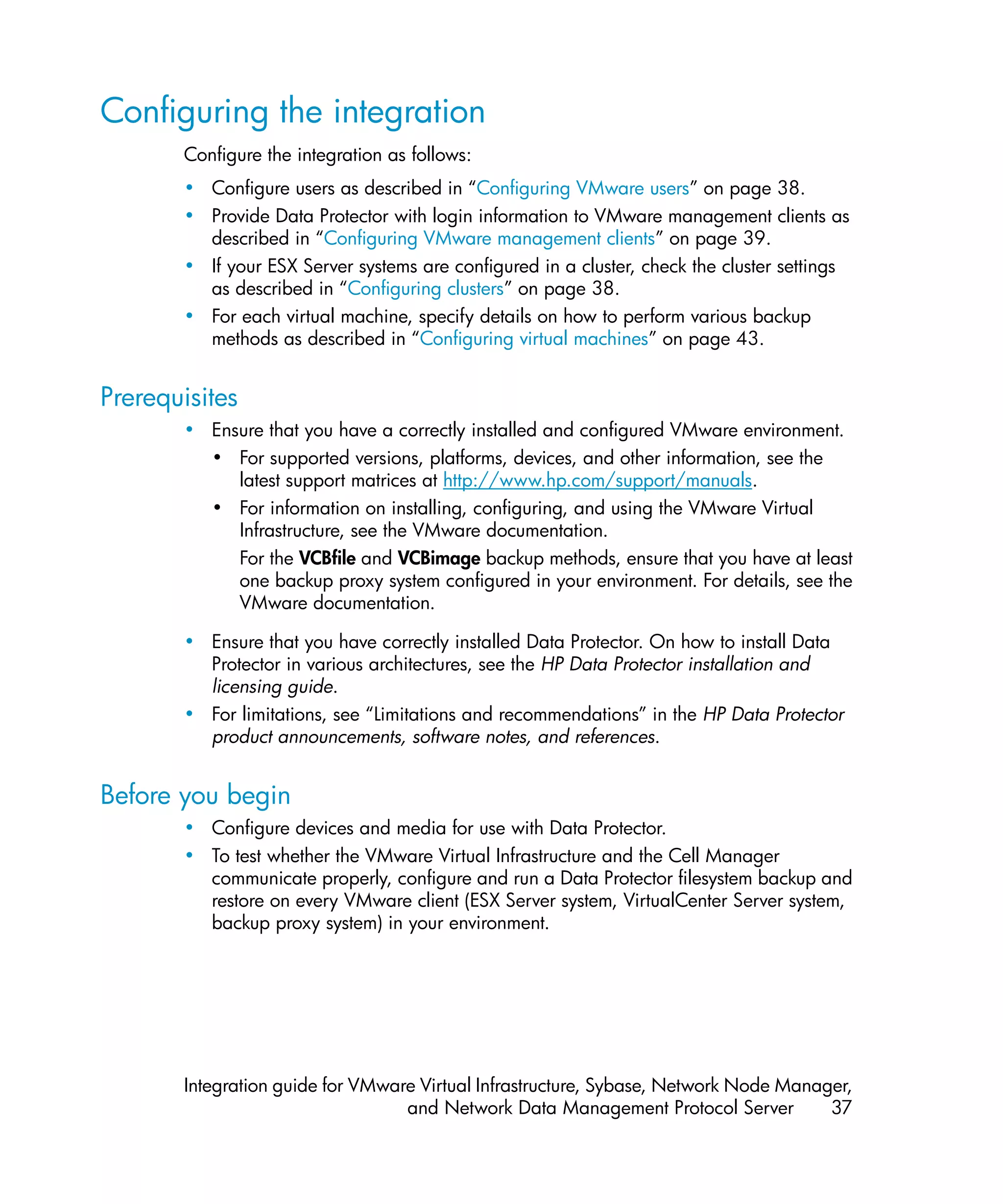Configuring the integration
       Configure the integration as follows:
       • Configure users as described in “Configuring VMware users” on page 38.
       • Provide Data Protector with login information to VMware management clients as
         described in “Configuring VMware management clients” on page 39.
       • If your ESX Server systems are configured in a cluster, check the cluster settings
         as described in “Configuring clusters” on page 38.
       • For each virtual machine, specify details on how to perform various backup
         methods as described in “Configuring virtual machines” on page 43.


Prerequisites
       • Ensure that you have a correctly installed and configured VMware environment.
         • For supported versions, platforms, devices, and other information, see the
            latest support matrices at http://www.hp.com/support/manuals.
         • For information on installing, configuring, and using the VMware Virtual
            Infrastructure, see the VMware documentation.
            For the VCBfile and VCBimage backup methods, ensure that you have at least
            one backup proxy system configured in your environment. For details, see the
            VMware documentation.

       • Ensure that you have correctly installed Data Protector. On how to install Data
         Protector in various architectures, see the HP Data Protector installation and
         licensing guide.
       • For limitations, see “Limitations and recommendations” in the HP Data Protector
         product announcements, software notes, and references.


Before you begin
       • Configure devices and media for use with Data Protector.
       • To test whether the VMware Virtual Infrastructure and the Cell Manager
         communicate properly, configure and run a Data Protector filesystem backup and
         restore on every VMware client (ESX Server system, VirtualCenter Server system,
         backup proxy system) in your environment.




       Integration guide for VMware Virtual Infrastructure, Sybase, Network Node Manager,
                                  and Network Data Management Protocol Server         37
 