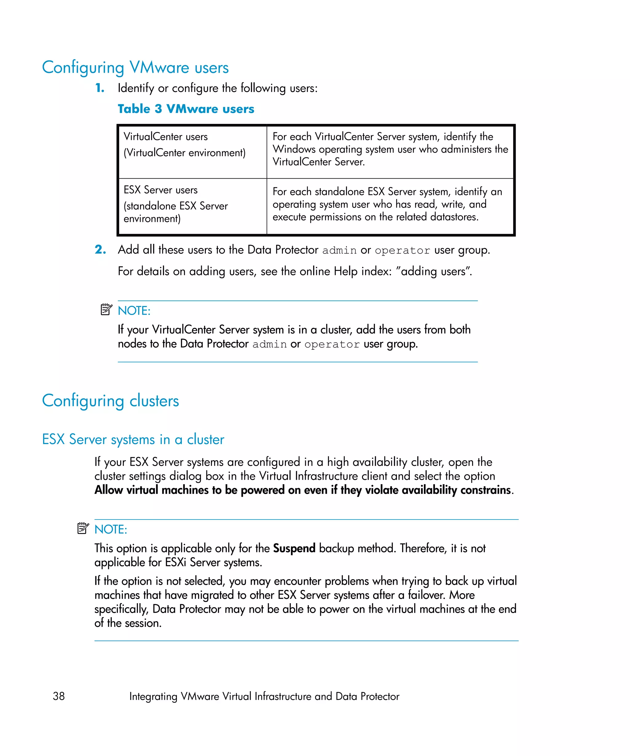 Configuring VMware users
        1.   Identify or configure the following users:
             Table 3 VMware users

              VirtualCenter users              For each VirtualCenter Server system, identify the
              (VirtualCenter environment)      Windows operating system user who administers the
                                               VirtualCenter Server.

              ESX Server users                 For each standalone ESX Server system, identify an
              (standalone ESX Server           operating system user who has read, write, and
              environment)                     execute permissions on the related datastores.


        2. Add all these users to the Data Protector admin or operator user group.
             For details on adding users, see the online Help index: ”adding users”.


             NOTE:
             If your VirtualCenter Server system is in a cluster, add the users from both
             nodes to the Data Protector admin or operator user group.




Configuring clusters

ESX Server systems in a cluster
        If your ESX Server systems are configured in a high availability cluster, open the
        cluster settings dialog box in the Virtual Infrastructure client and select the option
        Allow virtual machines to be powered on even if they violate availability constrains.


        NOTE:
        This option is applicable only for the Suspend backup method. Therefore, it is not
        applicable for ESXi Server systems.
        If the option is not selected, you may encounter problems when trying to back up virtual
        machines that have migrated to other ESX Server systems after a failover. More
        specifically, Data Protector may not be able to power on the virtual machines at the end
        of the session.




 38             Integrating VMware Virtual Infrastructure and Data Protector
 
