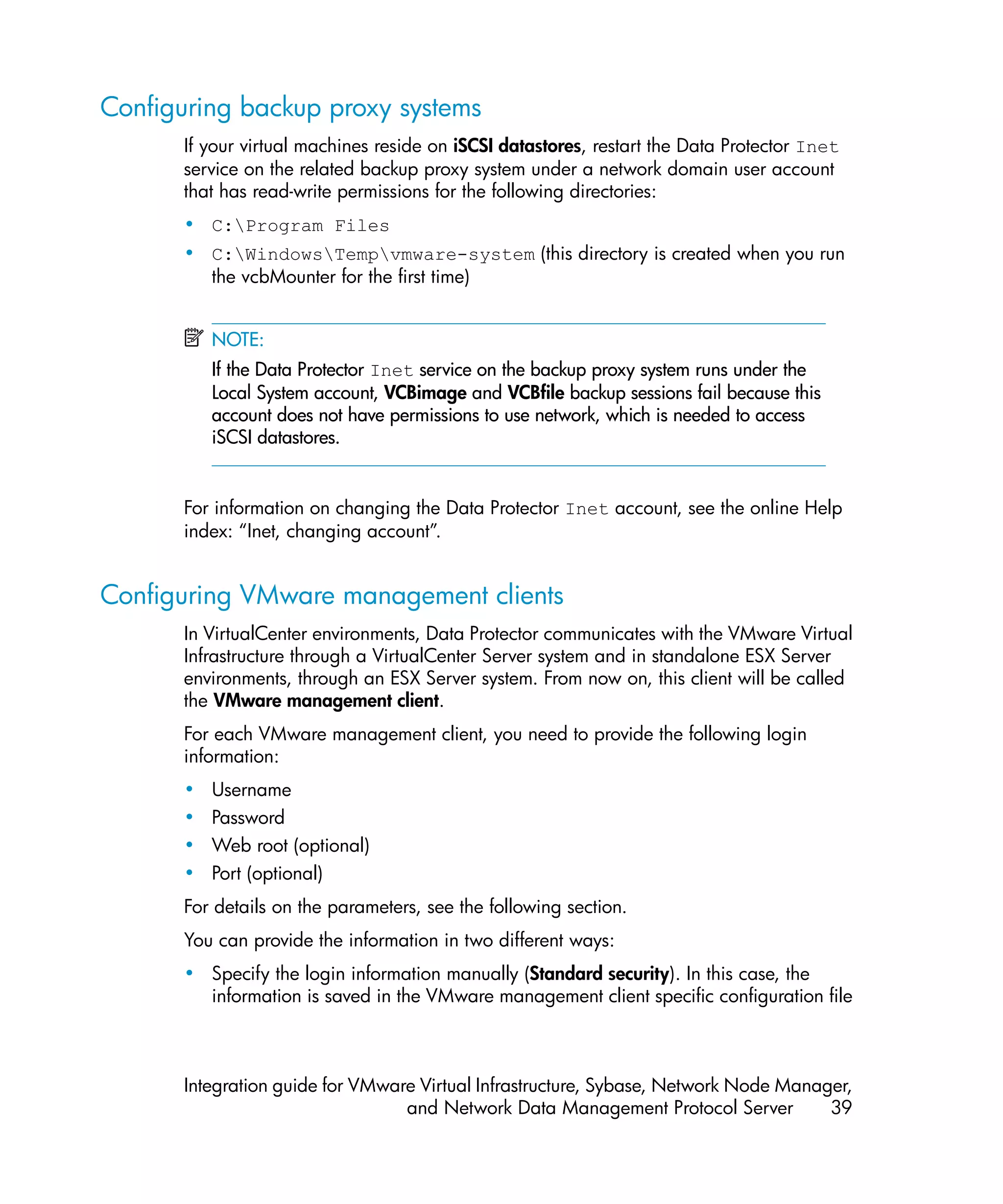 Configuring backup proxy systems
       If your virtual machines reside on iSCSI datastores, restart the Data Protector Inet
       service on the related backup proxy system under a network domain user account
       that has read-write permissions for the following directories:
       • C:Program Files
       • C:WindowsTempvmware-system (this directory is created when you run
         the vcbMounter for the first time)


           NOTE:
           If the Data Protector Inet service on the backup proxy system runs under the
           Local System account, VCBimage and VCBfile backup sessions fail because this
           account does not have permissions to use network, which is needed to access
           iSCSI datastores.


       For information on changing the Data Protector Inet account, see the online Help
       index: “Inet, changing account”.


Configuring VMware management clients
       In VirtualCenter environments, Data Protector communicates with the VMware Virtual
       Infrastructure through a VirtualCenter Server system and in standalone ESX Server
       environments, through an ESX Server system. From now on, this client will be called
       the VMware management client.
       For each VMware management client, you need to provide the following login
       information:
       •   Username
       •   Password
       •   Web root (optional)
       •   Port (optional)
       For details on the parameters, see the following section.
       You can provide the information in two different ways:
       • Specify the login information manually (Standard security). In this case, the
         information is saved in the VMware management client specific configuration file



       Integration guide for VMware Virtual Infrastructure, Sybase, Network Node Manager,
                                  and Network Data Management Protocol Server         39
 
