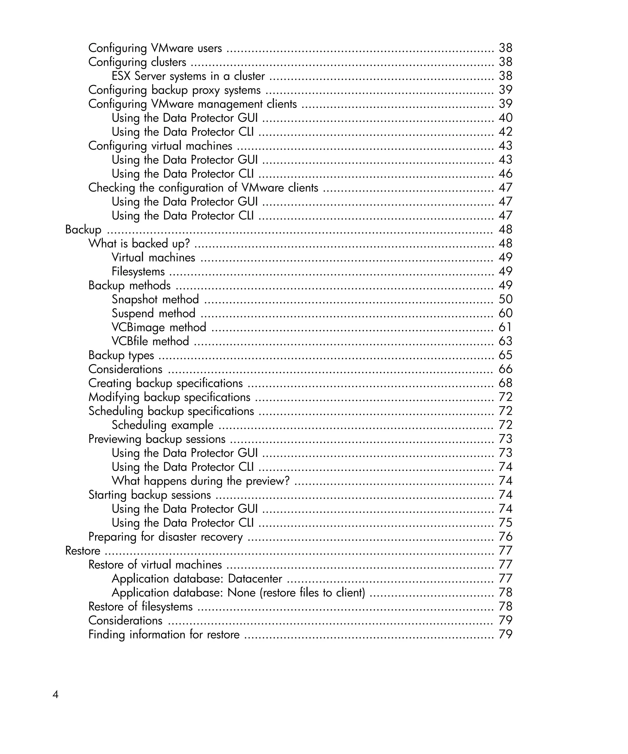 Configuring VMware users ...........................................................................               38
         Configuring clusters .....................................................................................         38
              ESX Server systems in a cluster ...............................................................               38
         Configuring backup proxy systems ................................................................                  39
         Configuring VMware management clients ......................................................                       39
              Using the Data Protector GUI .................................................................                40
              Using the Data Protector CLI ..................................................................               42
         Configuring virtual machines ........................................................................              43
              Using the Data Protector GUI .................................................................                43
              Using the Data Protector CLI ..................................................................               46
         Checking the configuration of VMware clients ................................................                      47
              Using the Data Protector GUI .................................................................                47
              Using the Data Protector CLI ..................................................................               47
    Backup ............................................................................................................     48
         What is backed up? ....................................................................................            48
              Virtual machines ..................................................................................           49
              Filesystems ...........................................................................................       49
         Backup methods .........................................................................................           49
              Snapshot method .................................................................................             50
              Suspend method ..................................................................................             60
              VCBimage method ...............................................................................               61
              VCBfile method ....................................................................................           63
         Backup types ..............................................................................................        65
         Considerations ...........................................................................................         66
         Creating backup specifications .....................................................................               68
         Modifying backup specifications ...................................................................                72
         Scheduling backup specifications ..................................................................                72
              Scheduling example .............................................................................              72
         Previewing backup sessions ..........................................................................              73
              Using the Data Protector GUI .................................................................                73
              Using the Data Protector CLI ..................................................................               74
              What happens during the preview? ........................................................                     74
         Starting backup sessions ..............................................................................            74
              Using the Data Protector GUI .................................................................                74
              Using the Data Protector CLI ..................................................................               75
         Preparing for disaster recovery .....................................................................              76
    Restore .............................................................................................................   77
         Restore of virtual machines ...........................................................................            77
              Application database: Datacenter ..........................................................                   77
              Application database: None (restore files to client) ...................................                      78
         Restore of filesystems ...................................................................................         78
         Considerations ...........................................................................................         79
         Finding information for restore ......................................................................             79




4
 