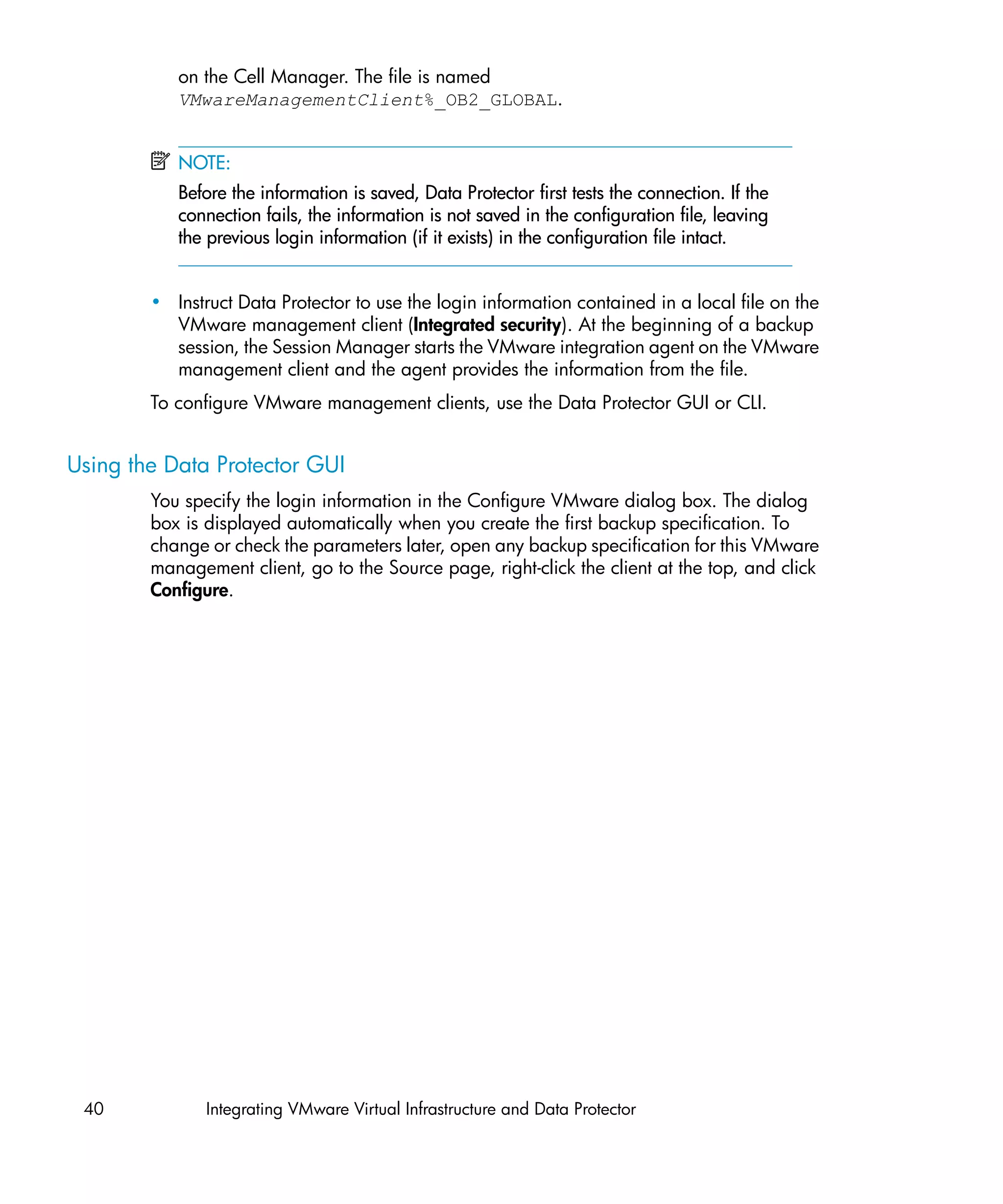 on the Cell Manager. The file is named
           VMwareManagementClient%_OB2_GLOBAL.


           NOTE:
           Before the information is saved, Data Protector first tests the connection. If the
           connection fails, the information is not saved in the configuration file, leaving
           the previous login information (if it exists) in the configuration file intact.


        • Instruct Data Protector to use the login information contained in a local file on the
          VMware management client (Integrated security). At the beginning of a backup
          session, the Session Manager starts the VMware integration agent on the VMware
          management client and the agent provides the information from the file.
        To configure VMware management clients, use the Data Protector GUI or CLI.


Using the Data Protector GUI
        You specify the login information in the Configure VMware dialog box. The dialog
        box is displayed automatically when you create the first backup specification. To
        change or check the parameters later, open any backup specification for this VMware
        management client, go to the Source page, right-click the client at the top, and click
        Configure.




 40            Integrating VMware Virtual Infrastructure and Data Protector
 