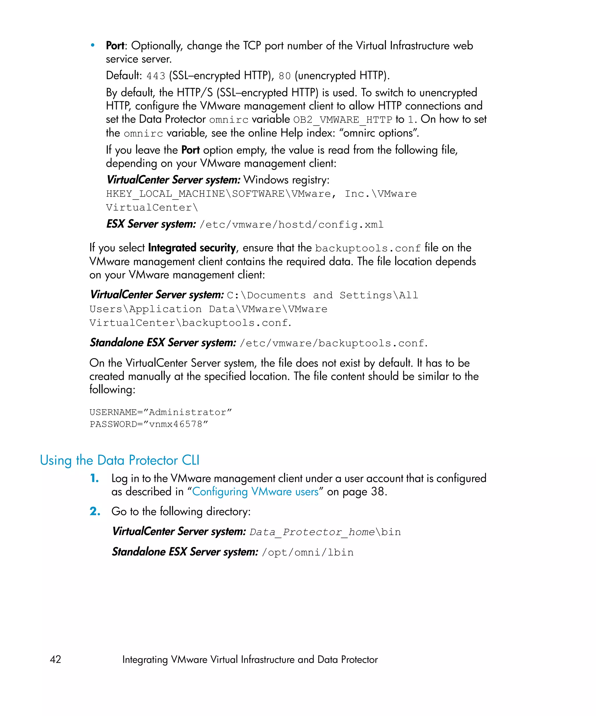 • Port: Optionally, change the TCP port number of the Virtual Infrastructure web
          service server.
          Default: 443 (SSL–encrypted HTTP), 80 (unencrypted HTTP).
             By default, the HTTP/S (SSL–encrypted HTTP) is used. To switch to unencrypted
             HTTP, configure the VMware management client to allow HTTP connections and
             set the Data Protector omnirc variable OB2_VMWARE_HTTP to 1. On how to set
             the omnirc variable, see the online Help index: “omnirc options”.
             If you leave the Port option empty, the value is read from the following file,
             depending on your VMware management client:
             VirtualCenter Server system: Windows registry:
             HKEY_LOCAL_MACHINESOFTWAREVMware, Inc.VMware
             VirtualCenter
             ESX Server system: /etc/vmware/hostd/config.xml

        If you select Integrated security, ensure that the backuptools.conf file on the
        VMware management client contains the required data. The file location depends
        on your VMware management client:
        VirtualCenter Server system: C:Documents and SettingsAll
        UsersApplication DataVMwareVMware
        VirtualCenterbackuptools.conf.
        Standalone ESX Server system: /etc/vmware/backuptools.conf.
        On the VirtualCenter Server system, the file does not exist by default. It has to be
        created manually at the specified location. The file content should be similar to the
        following:
        USERNAME=”Administrator”
        PASSWORD=”vnmx46578”


Using the Data Protector CLI
        1.    Log in to the VMware management client under a user account that is configured
              as described in “Configuring VMware users” on page 38.
        2. Go to the following directory:
              VirtualCenter Server system: Data_Protector_homebin
              Standalone ESX Server system: /opt/omni/lbin




 42             Integrating VMware Virtual Infrastructure and Data Protector
 