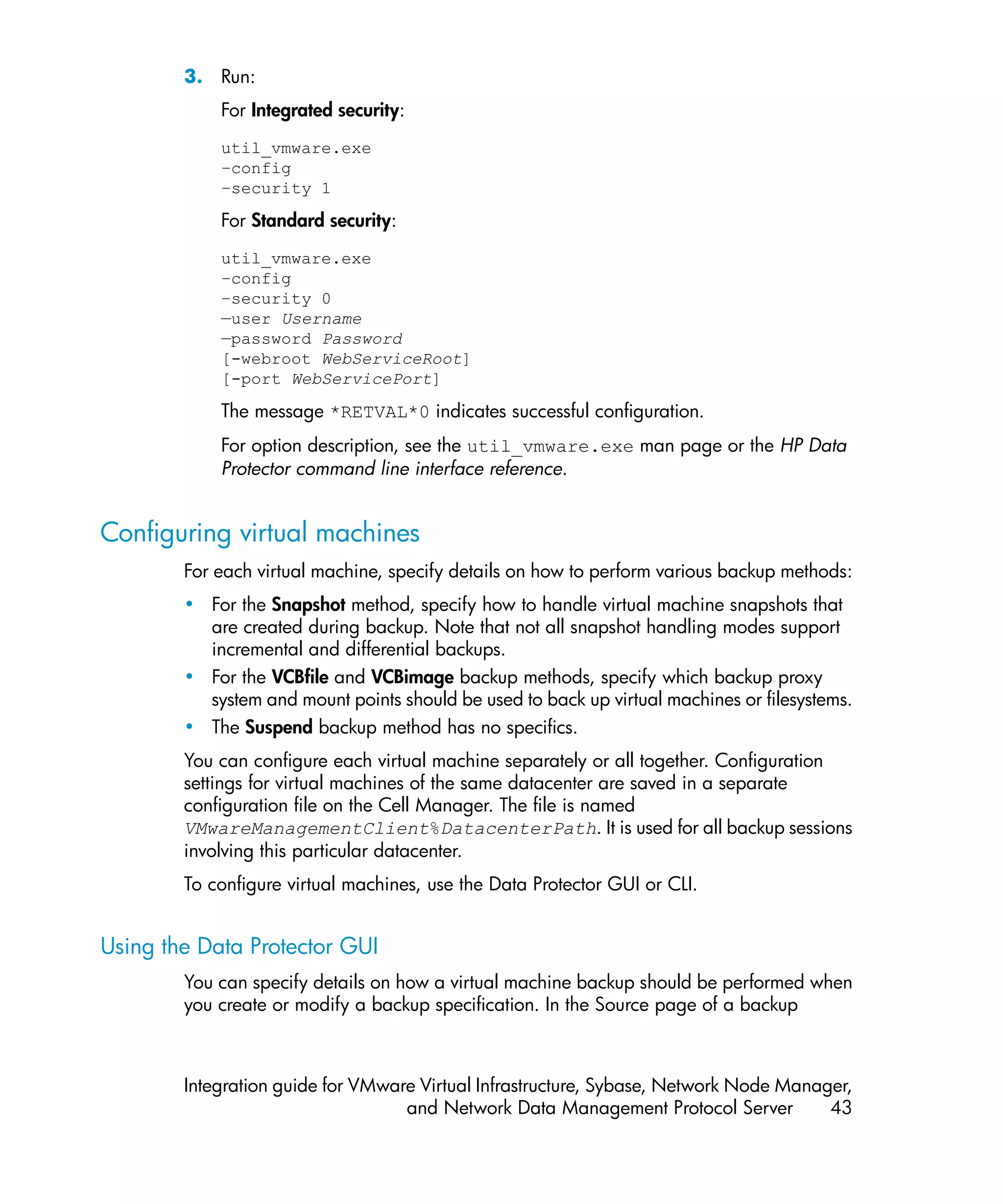 3. Run:
            For Integrated security:
            util_vmware.exe
            –config
            –security 1

            For Standard security:
            util_vmware.exe
            –config
            –security 0
            —user Username
            —password Password
            [-webroot WebServiceRoot]
            [-port WebServicePort]

            The message *RETVAL*0 indicates successful configuration.
            For option description, see the util_vmware.exe man page or the HP Data
            Protector command line interface reference.


Configuring virtual machines
        For each virtual machine, specify details on how to perform various backup methods:
        • For the Snapshot method, specify how to handle virtual machine snapshots that
          are created during backup. Note that not all snapshot handling modes support
          incremental and differential backups.
        • For the VCBfile and VCBimage backup methods, specify which backup proxy
          system and mount points should be used to back up virtual machines or filesystems.
        • The Suspend backup method has no specifics.
        You can configure each virtual machine separately or all together. Configuration
        settings for virtual machines of the same datacenter are saved in a separate
        configuration file on the Cell Manager. The file is named
        VMwareManagementClient%DatacenterPath. It is used for all backup sessions
        involving this particular datacenter.
        To configure virtual machines, use the Data Protector GUI or CLI.


Using the Data Protector GUI
        You can specify details on how a virtual machine backup should be performed when
        you create or modify a backup specification. In the Source page of a backup



        Integration guide for VMware Virtual Infrastructure, Sybase, Network Node Manager,
                                   and Network Data Management Protocol Server         43
 