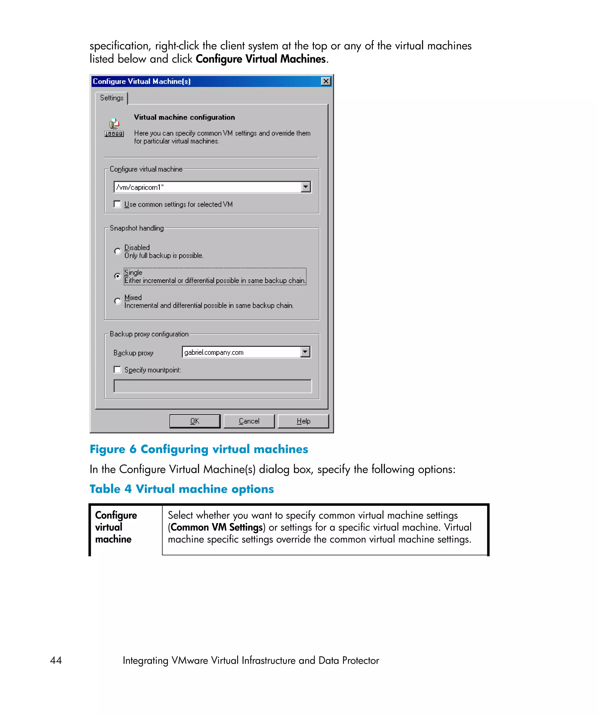 specification, right-click the client system at the top or any of the virtual machines
     listed below and click Configure Virtual Machines.




     Figure 6 Configuring virtual machines
     In the Configure Virtual Machine(s) dialog box, specify the following options:
     Table 4 Virtual machine options

      Configure       Select whether you want to specify common virtual machine settings
      virtual         (Common VM Settings) or settings for a specific virtual machine. Virtual
      machine         machine specific settings override the common virtual machine settings.




44          Integrating VMware Virtual Infrastructure and Data Protector
 