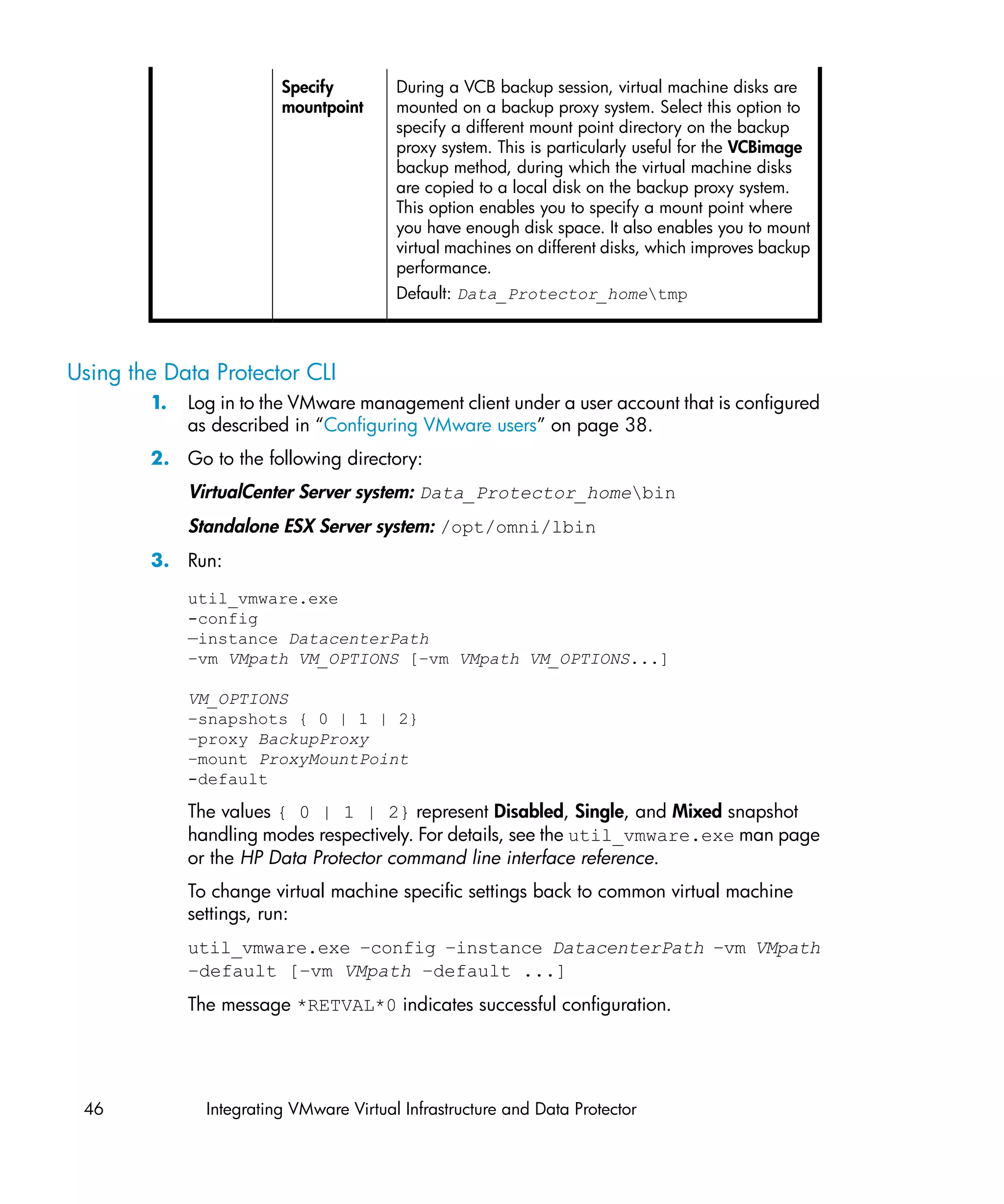 Specify         During a VCB backup session, virtual machine disks are
                         mountpoint      mounted on a backup proxy system. Select this option to
                                         specify a different mount point directory on the backup
                                         proxy system. This is particularly useful for the VCBimage
                                         backup method, during which the virtual machine disks
                                         are copied to a local disk on the backup proxy system.
                                         This option enables you to specify a mount point where
                                         you have enough disk space. It also enables you to mount
                                         virtual machines on different disks, which improves backup
                                         performance.
                                         Default: Data_Protector_hometmp



Using the Data Protector CLI
        1.   Log in to the VMware management client under a user account that is configured
             as described in “Configuring VMware users” on page 38.
        2. Go to the following directory:
             VirtualCenter Server system: Data_Protector_homebin
             Standalone ESX Server system: /opt/omni/lbin
        3. Run:
             util_vmware.exe
             -config
             —instance DatacenterPath
             –vm VMpath VM_OPTIONS [–vm VMpath VM_OPTIONS...]

             VM_OPTIONS
             –snapshots { 0 | 1 | 2}
             –proxy BackupProxy
             –mount ProxyMountPoint
             -default

             The values { 0 | 1 | 2} represent Disabled, Single, and Mixed snapshot
             handling modes respectively. For details, see the util_vmware.exe man page
             or the HP Data Protector command line interface reference.
             To change virtual machine specific settings back to common virtual machine
             settings, run:
             util_vmware.exe –config –instance DatacenterPath –vm VMpath
             –default [–vm VMpath –default ...]
             The message *RETVAL*0 indicates successful configuration.




 46            Integrating VMware Virtual Infrastructure and Data Protector
 