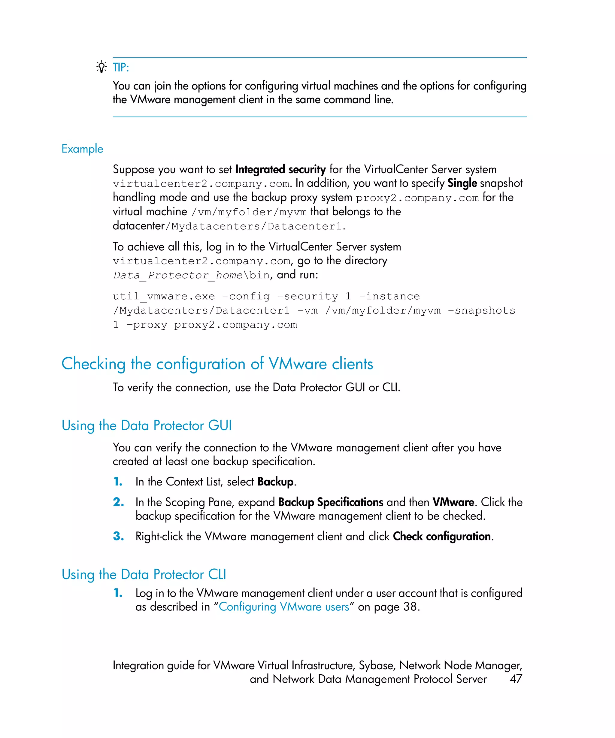 TIP:
          You can join the options for configuring virtual machines and the options for configuring
          the VMware management client in the same command line.



Example
          Suppose you want to set Integrated security for the VirtualCenter Server system
          virtualcenter2.company.com. In addition, you want to specify Single snapshot
          handling mode and use the backup proxy system proxy2.company.com for the
          virtual machine /vm/myfolder/myvm that belongs to the
          datacenter/Mydatacenters/Datacenter1.
          To achieve all this, log in to the VirtualCenter Server system
          virtualcenter2.company.com, go to the directory
          Data_Protector_homebin, and run:
          util_vmware.exe –config –security 1 –instance
          /Mydatacenters/Datacenter1 –vm /vm/myfolder/myvm –snapshots
          1 –proxy proxy2.company.com


Checking the configuration of VMware clients
          To verify the connection, use the Data Protector GUI or CLI.


Using the Data Protector GUI
          You can verify the connection to the VMware management client after you have
          created at least one backup specification.
          1.     In the Context List, select Backup.
          2. In the Scoping Pane, expand Backup Specifications and then VMware. Click the
             backup specification for the VMware management client to be checked.
          3. Right-click the VMware management client and click Check configuration.


Using the Data Protector CLI
          1.     Log in to the VMware management client under a user account that is configured
                 as described in “Configuring VMware users” on page 38.




          Integration guide for VMware Virtual Infrastructure, Sybase, Network Node Manager,
                                     and Network Data Management Protocol Server         47
 