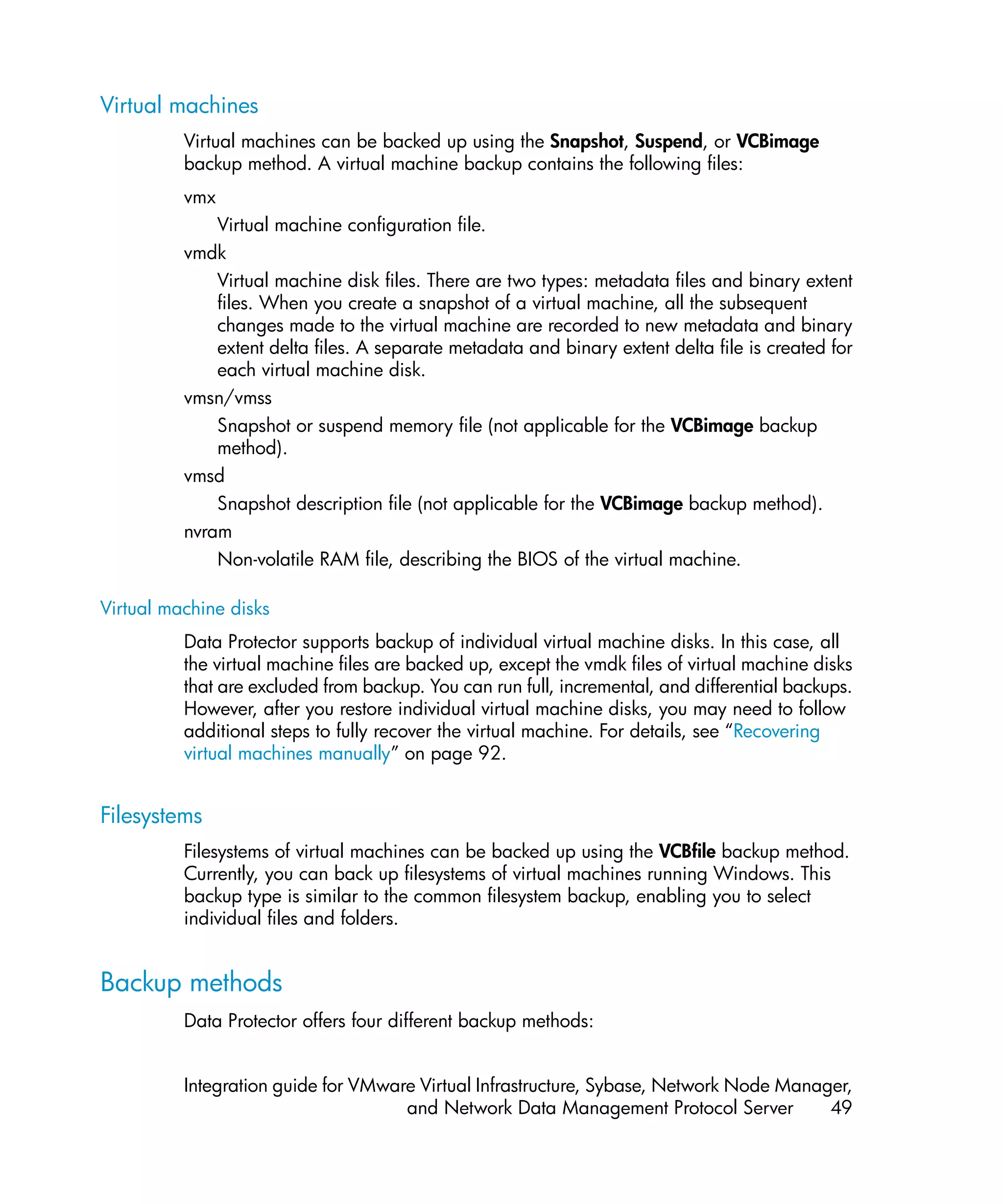 Virtual machines
          Virtual machines can be backed up using the Snapshot, Suspend, or VCBimage
          backup method. A virtual machine backup contains the following files:
          vmx
              Virtual machine configuration file.
          vmdk
              Virtual machine disk files. There are two types: metadata files and binary extent
              files. When you create a snapshot of a virtual machine, all the subsequent
              changes made to the virtual machine are recorded to new metadata and binary
              extent delta files. A separate metadata and binary extent delta file is created for
              each virtual machine disk.
          vmsn/vmss
              Snapshot or suspend memory file (not applicable for the VCBimage backup
              method).
          vmsd
              Snapshot description file (not applicable for the VCBimage backup method).
          nvram
              Non-volatile RAM file, describing the BIOS of the virtual machine.

Virtual machine disks
          Data Protector supports backup of individual virtual machine disks. In this case, all
          the virtual machine files are backed up, except the vmdk files of virtual machine disks
          that are excluded from backup. You can run full, incremental, and differential backups.
          However, after you restore individual virtual machine disks, you may need to follow
          additional steps to fully recover the virtual machine. For details, see “Recovering
          virtual machines manually” on page 92.


Filesystems
          Filesystems of virtual machines can be backed up using the VCBfile backup method.
          Currently, you can back up filesystems of virtual machines running Windows. This
          backup type is similar to the common filesystem backup, enabling you to select
          individual files and folders.


Backup methods
          Data Protector offers four different backup methods:


          Integration guide for VMware Virtual Infrastructure, Sybase, Network Node Manager,
                                     and Network Data Management Protocol Server         49
 