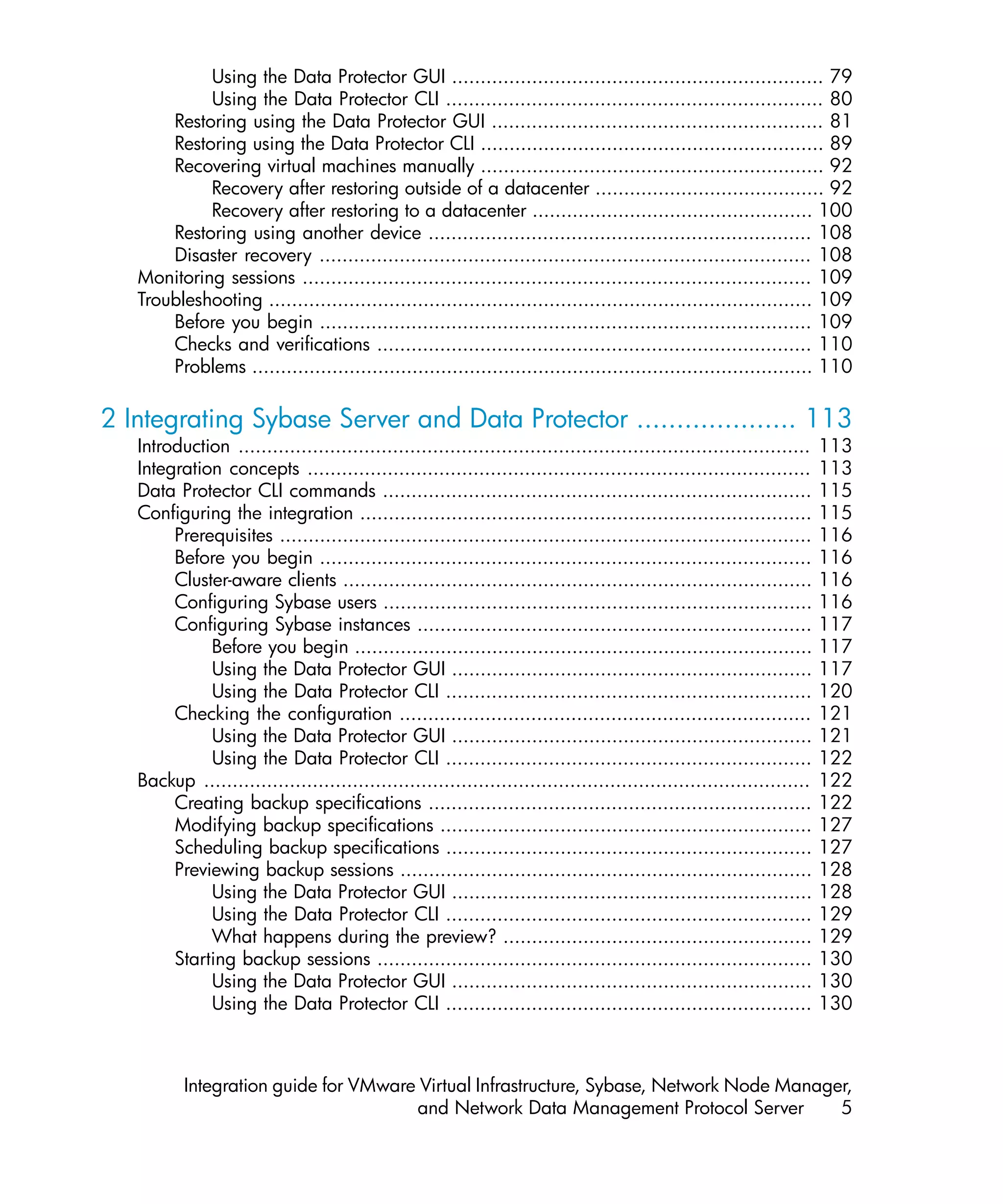 Using the Data Protector GUI ................................................................. 79
            Using the Data Protector CLI .................................................................. 80
       Restoring using the Data Protector GUI .......................................................... 81
       Restoring using the Data Protector CLI ............................................................ 89
       Recovering virtual machines manually ............................................................ 92
            Recovery after restoring outside of a datacenter ........................................ 92
            Recovery after restoring to a datacenter ................................................. 100
       Restoring using another device ................................................................... 108
       Disaster recovery ...................................................................................... 108
   Monitoring sessions ......................................................................................... 109
   Troubleshooting ............................................................................................... 109
       Before you begin ...................................................................................... 109
       Checks and verifications ............................................................................ 110
       Problems .................................................................................................. 110

2 Integrating Sybase Server and Data Protector .................... 113
   Introduction ....................................................................................................   113
   Integration concepts ........................................................................................       113
   Data Protector CLI commands ...........................................................................             115
   Configuring the integration ...............................................................................         115
        Prerequisites .............................................................................................    116
        Before you begin ......................................................................................        116
        Cluster-aware clients ..................................................................................       116
        Configuring Sybase users ...........................................................................           116
        Configuring Sybase instances .....................................................................             117
             Before you begin ................................................................................         117
             Using the Data Protector GUI ...............................................................              117
             Using the Data Protector CLI ................................................................             120
        Checking the configuration ........................................................................            121
             Using the Data Protector GUI ...............................................................              121
             Using the Data Protector CLI ................................................................             122
   Backup ..........................................................................................................   122
        Creating backup specifications ...................................................................             122
        Modifying backup specifications .................................................................              127
        Scheduling backup specifications ................................................................              127
        Previewing backup sessions ........................................................................            128
             Using the Data Protector GUI ...............................................................              128
             Using the Data Protector CLI ................................................................             129
             What happens during the preview? ......................................................                   129
        Starting backup sessions ............................................................................          130
             Using the Data Protector GUI ...............................................................              130
             Using the Data Protector CLI ................................................................             130



          Integration guide for VMware Virtual Infrastructure, Sybase, Network Node Manager,
                                      and Network Data Management Protocol Server         5
 