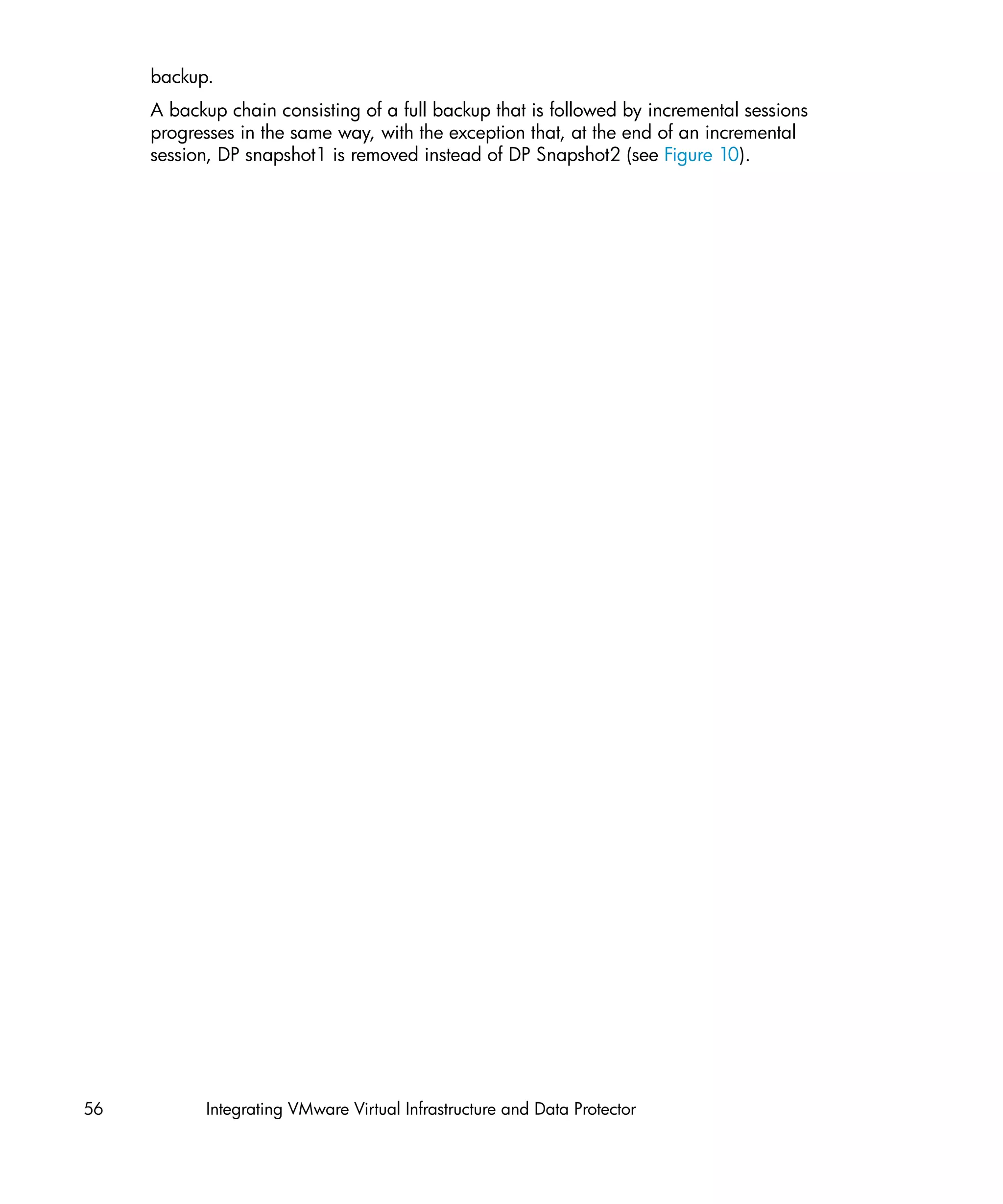 backup.
     A backup chain consisting of a full backup that is followed by incremental sessions
     progresses in the same way, with the exception that, at the end of an incremental
     session, DP snapshot1 is removed instead of DP Snapshot2 (see Figure 10).




56          Integrating VMware Virtual Infrastructure and Data Protector
 