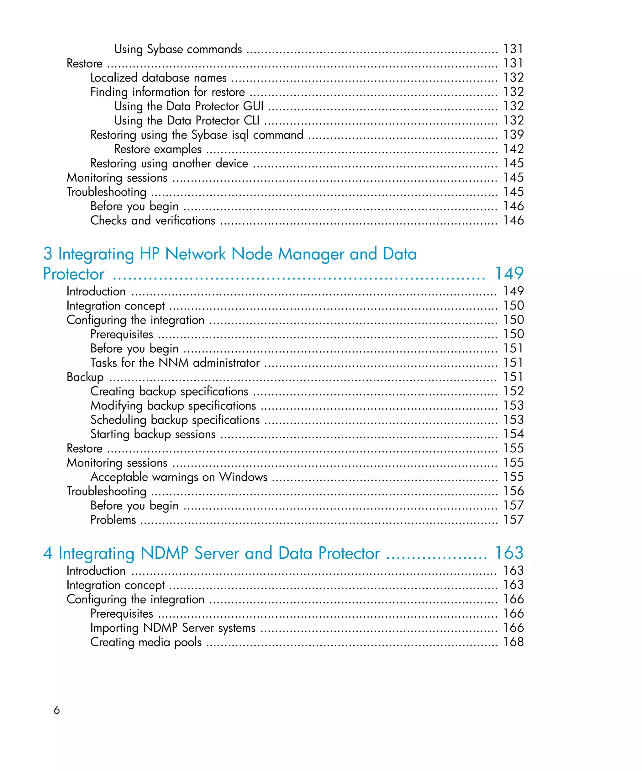 Using Sybase commands .....................................................................                 131
     Restore ...........................................................................................................   131
          Localized database names .........................................................................               132
          Finding information for restore ....................................................................             132
               Using the Data Protector GUI ...............................................................                132
               Using the Data Protector CLI ................................................................               132
          Restoring using the Sybase isql command ....................................................                     139
               Restore examples ................................................................................           142
          Restoring using another device ...................................................................               145
     Monitoring sessions .........................................................................................         145
     Troubleshooting ...............................................................................................       145
          Before you begin ......................................................................................          146
          Checks and verifications ............................................................................            146

3 Integrating HP Network Node Manager and Data
Protector ......................................................................... 149
     Introduction .................................................................................................... 149
     Integration concept .......................................................................................... 150
     Configuring the integration ............................................................................... 150
          Prerequisites ............................................................................................. 150
          Before you begin ...................................................................................... 151
          Tasks for the NNM administrator ................................................................ 151
     Backup .......................................................................................................... 151
          Creating backup specifications ................................................................... 152
          Modifying backup specifications ................................................................. 153
          Scheduling backup specifications ................................................................ 153
          Starting backup sessions ............................................................................ 154
     Restore ........................................................................................................... 155
     Monitoring sessions ......................................................................................... 155
          Acceptable warnings on Windows .............................................................. 155
     Troubleshooting ............................................................................................... 156
          Before you begin ...................................................................................... 157
          Problems .................................................................................................. 157

4 Integrating NDMP Server and Data Protector .................... 163
     Introduction ....................................................................................................     163
     Integration concept ..........................................................................................        163
     Configuring the integration ...............................................................................           166
          Prerequisites .............................................................................................      166
          Importing NDMP Server systems .................................................................                  166
          Creating media pools ................................................................................            168




 6
 
