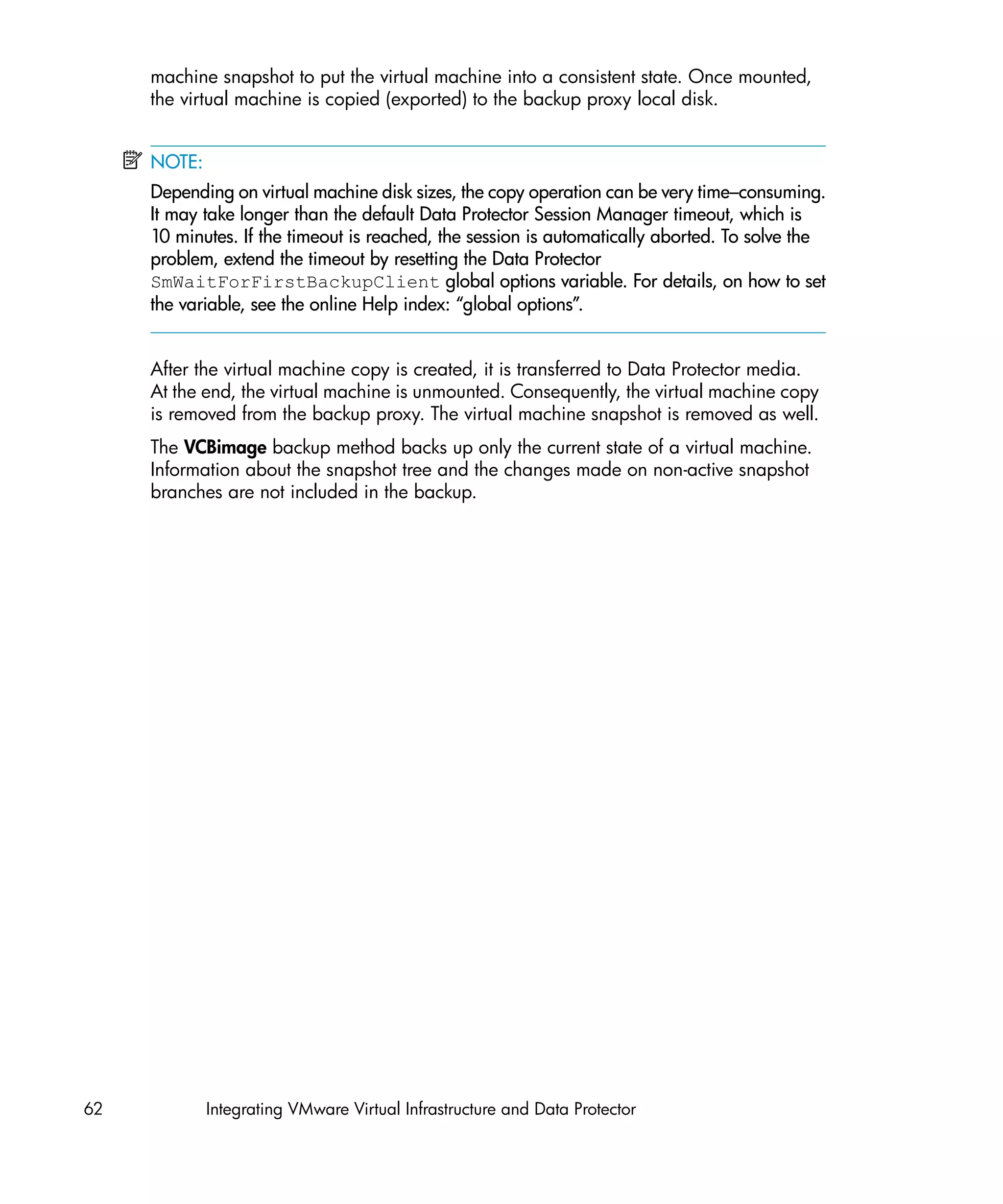 machine snapshot to put the virtual machine into a consistent state. Once mounted,
     the virtual machine is copied (exported) to the backup proxy local disk.


     NOTE:
     Depending on virtual machine disk sizes, the copy operation can be very time–consuming.
     It may take longer than the default Data Protector Session Manager timeout, which is
     10 minutes. If the timeout is reached, the session is automatically aborted. To solve the
     problem, extend the timeout by resetting the Data Protector
     SmWaitForFirstBackupClient global options variable. For details, on how to set
     the variable, see the online Help index: “global options”.


     After the virtual machine copy is created, it is transferred to Data Protector media.
     At the end, the virtual machine is unmounted. Consequently, the virtual machine copy
     is removed from the backup proxy. The virtual machine snapshot is removed as well.
     The VCBimage backup method backs up only the current state of a virtual machine.
     Information about the snapshot tree and the changes made on non-active snapshot
     branches are not included in the backup.




62           Integrating VMware Virtual Infrastructure and Data Protector
 