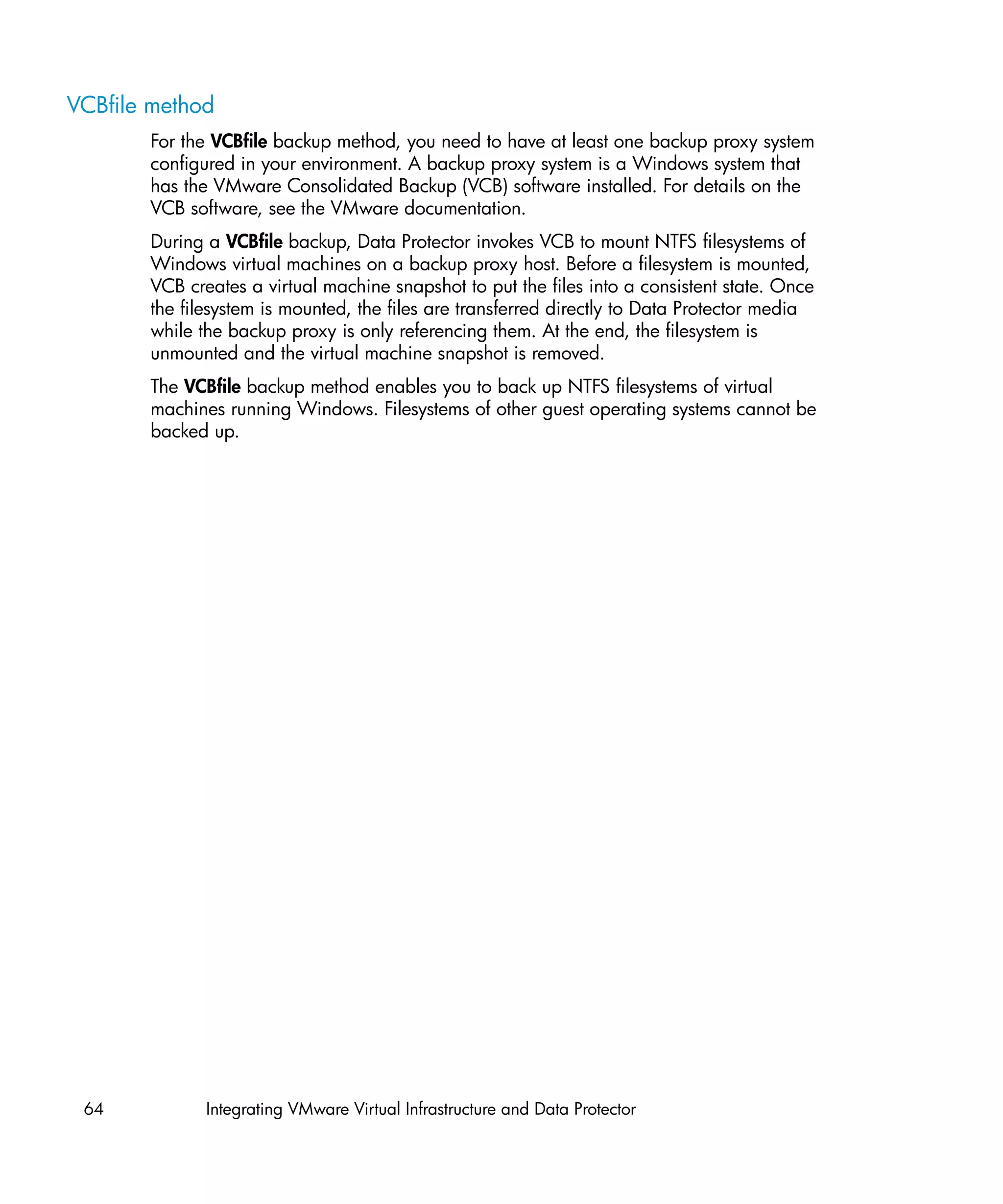 VCBfile method
       For the VCBfile backup method, you need to have at least one backup proxy system
       configured in your environment. A backup proxy system is a Windows system that
       has the VMware Consolidated Backup (VCB) software installed. For details on the
       VCB software, see the VMware documentation.
       During a VCBfile backup, Data Protector invokes VCB to mount NTFS filesystems of
       Windows virtual machines on a backup proxy host. Before a filesystem is mounted,
       VCB creates a virtual machine snapshot to put the files into a consistent state. Once
       the filesystem is mounted, the files are transferred directly to Data Protector media
       while the backup proxy is only referencing them. At the end, the filesystem is
       unmounted and the virtual machine snapshot is removed.
       The VCBfile backup method enables you to back up NTFS filesystems of virtual
       machines running Windows. Filesystems of other guest operating systems cannot be
       backed up.




 64           Integrating VMware Virtual Infrastructure and Data Protector
 