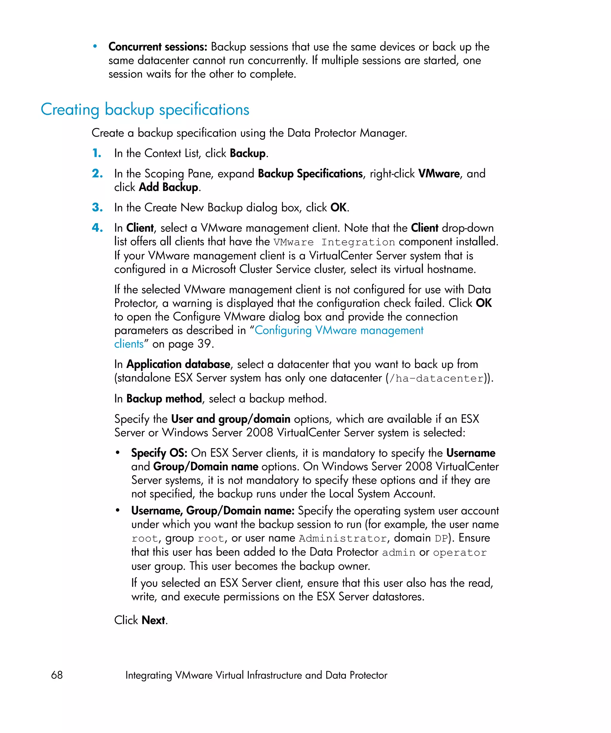 • Concurrent sessions: Backup sessions that use the same devices or back up the
         same datacenter cannot run concurrently. If multiple sessions are started, one
         session waits for the other to complete.


Creating backup specifications
       Create a backup specification using the Data Protector Manager.
       1.   In the Context List, click Backup.
       2. In the Scoping Pane, expand Backup Specifications, right-click VMware, and
          click Add Backup.
       3. In the Create New Backup dialog box, click OK.
       4. In Client, select a VMware management client. Note that the Client drop-down
          list offers all clients that have the VMware Integration component installed.
          If your VMware management client is a VirtualCenter Server system that is
          configured in a Microsoft Cluster Service cluster, select its virtual hostname.
            If the selected VMware management client is not configured for use with Data
            Protector, a warning is displayed that the configuration check failed. Click OK
            to open the Configure VMware dialog box and provide the connection
            parameters as described in “Configuring VMware management
            clients” on page 39.
            In Application database, select a datacenter that you want to back up from
            (standalone ESX Server system has only one datacenter (/ha–datacenter)).
            In Backup method, select a backup method.
            Specify the User and group/domain options, which are available if an ESX
            Server or Windows Server 2008 VirtualCenter Server system is selected:
            • Specify OS: On ESX Server clients, it is mandatory to specify the Username
              and Group/Domain name options. On Windows Server 2008 VirtualCenter
              Server systems, it is not mandatory to specify these options and if they are
              not specified, the backup runs under the Local System Account.
            • Username, Group/Domain name: Specify the operating system user account
              under which you want the backup session to run (for example, the user name
              root, group root, or user name Administrator, domain DP). Ensure
              that this user has been added to the Data Protector admin or operator
              user group. This user becomes the backup owner.
              If you selected an ESX Server client, ensure that this user also has the read,
              write, and execute permissions on the ESX Server datastores.

            Click Next.



 68           Integrating VMware Virtual Infrastructure and Data Protector
 