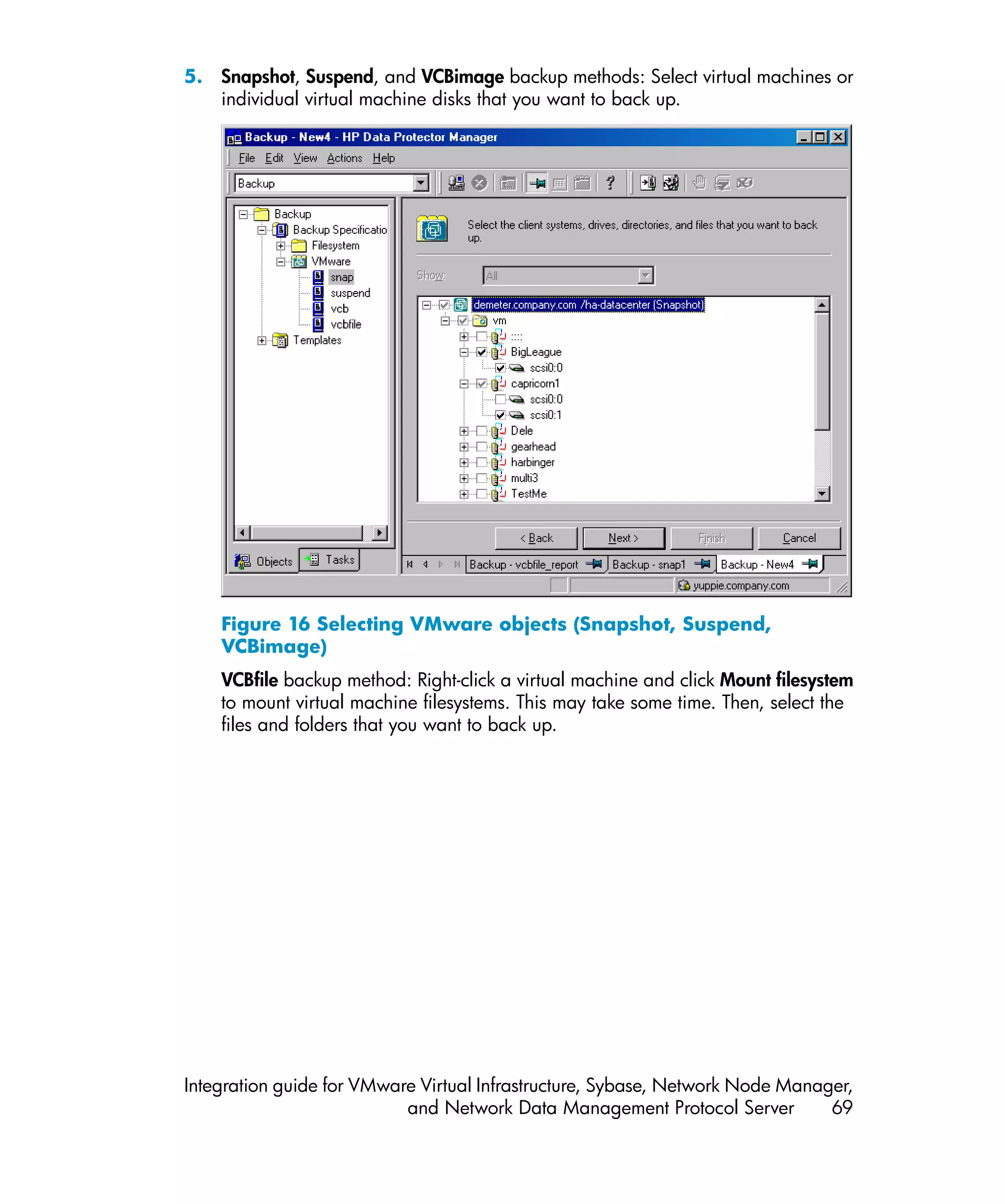 5. Snapshot, Suspend, and VCBimage backup methods: Select virtual machines or
   individual virtual machine disks that you want to back up.




    Figure 16 Selecting VMware objects (Snapshot, Suspend,
    VCBimage)
    VCBfile backup method: Right-click a virtual machine and click Mount filesystem
    to mount virtual machine filesystems. This may take some time. Then, select the
    files and folders that you want to back up.




Integration guide for VMware Virtual Infrastructure, Sybase, Network Node Manager,
                           and Network Data Management Protocol Server         69
 