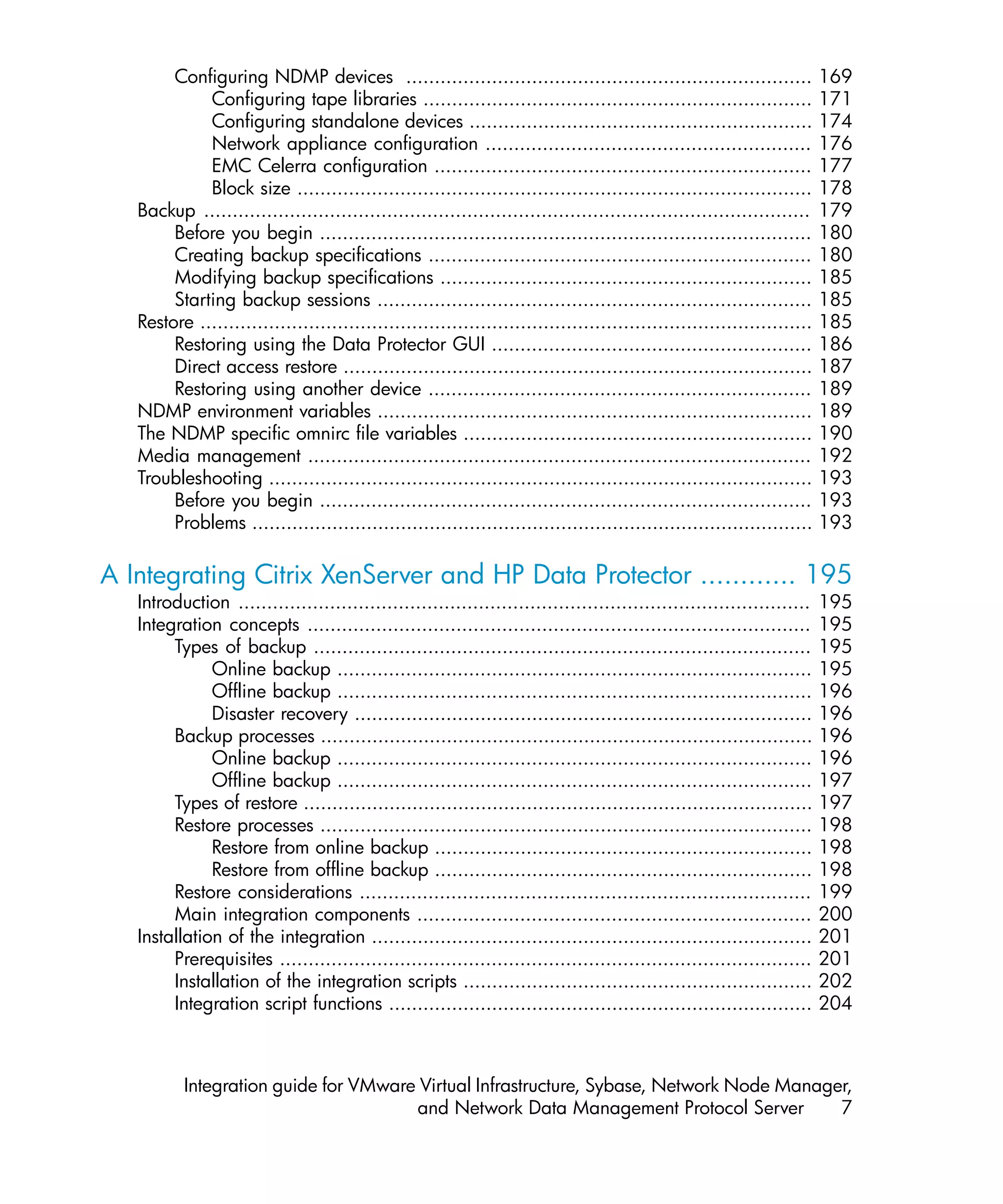 Configuring NDMP devices ....................................................................... 169
             Configuring tape libraries .................................................................... 171
             Configuring standalone devices ............................................................ 174
             Network appliance configuration ......................................................... 176
             EMC Celerra configuration .................................................................. 177
             Block size .......................................................................................... 178
   Backup .......................................................................................................... 179
        Before you begin ...................................................................................... 180
        Creating backup specifications ................................................................... 180
        Modifying backup specifications ................................................................. 185
        Starting backup sessions ............................................................................ 185
   Restore ........................................................................................................... 185
        Restoring using the Data Protector GUI ........................................................ 186
        Direct access restore .................................................................................. 187
        Restoring using another device ................................................................... 189
   NDMP environment variables ............................................................................ 189
   The NDMP specific omnirc file variables ............................................................. 190
   Media management ........................................................................................ 192
   Troubleshooting ............................................................................................... 193
        Before you begin ...................................................................................... 193
        Problems .................................................................................................. 193

A Integrating Citrix XenServer and HP Data Protector ............ 195
   Introduction .................................................................................................... 195
   Integration concepts ........................................................................................ 195
        Types of backup ....................................................................................... 195
              Online backup ................................................................................... 195
              Offline backup ................................................................................... 196
              Disaster recovery ................................................................................ 196
        Backup processes ...................................................................................... 196
              Online backup ................................................................................... 196
              Offline backup ................................................................................... 197
        Types of restore ......................................................................................... 197
        Restore processes ...................................................................................... 198
              Restore from online backup .................................................................. 198
              Restore from offline backup .................................................................. 198
        Restore considerations ............................................................................... 199
        Main integration components ..................................................................... 200
   Installation of the integration ............................................................................. 201
        Prerequisites ............................................................................................. 201
        Installation of the integration scripts ............................................................. 202
        Integration script functions .......................................................................... 204



          Integration guide for VMware Virtual Infrastructure, Sybase, Network Node Manager,
                                      and Network Data Management Protocol Server         7
 
