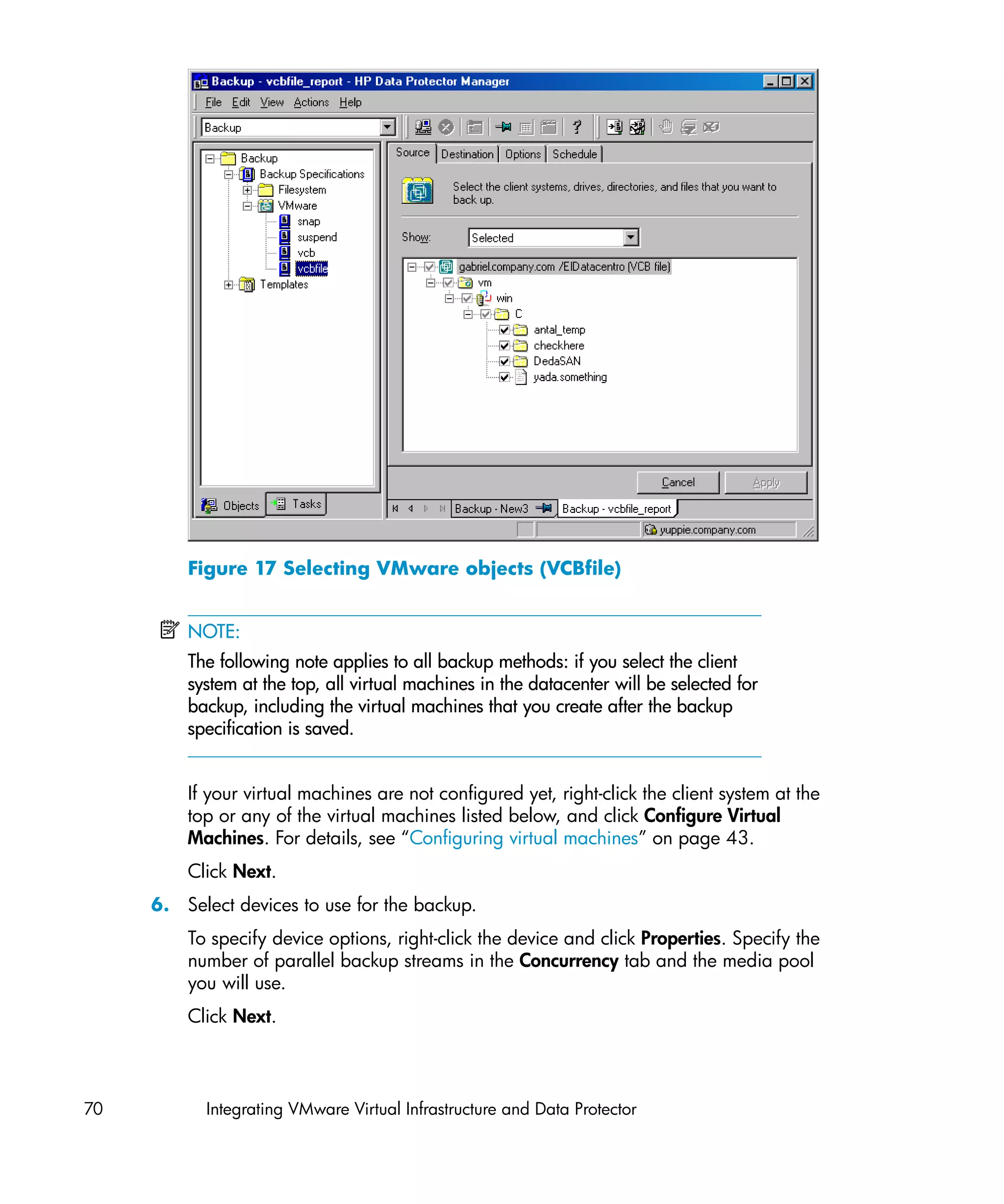 Figure 17 Selecting VMware objects (VCBfile)


         NOTE:
         The following note applies to all backup methods: if you select the client
         system at the top, all virtual machines in the datacenter will be selected for
         backup, including the virtual machines that you create after the backup
         specification is saved.


         If your virtual machines are not configured yet, right-click the client system at the
         top or any of the virtual machines listed below, and click Configure Virtual
         Machines. For details, see “Configuring virtual machines” on page 43.
         Click Next.
     6. Select devices to use for the backup.
         To specify device options, right-click the device and click Properties. Specify the
         number of parallel backup streams in the Concurrency tab and the media pool
         you will use.
         Click Next.



70         Integrating VMware Virtual Infrastructure and Data Protector
 
