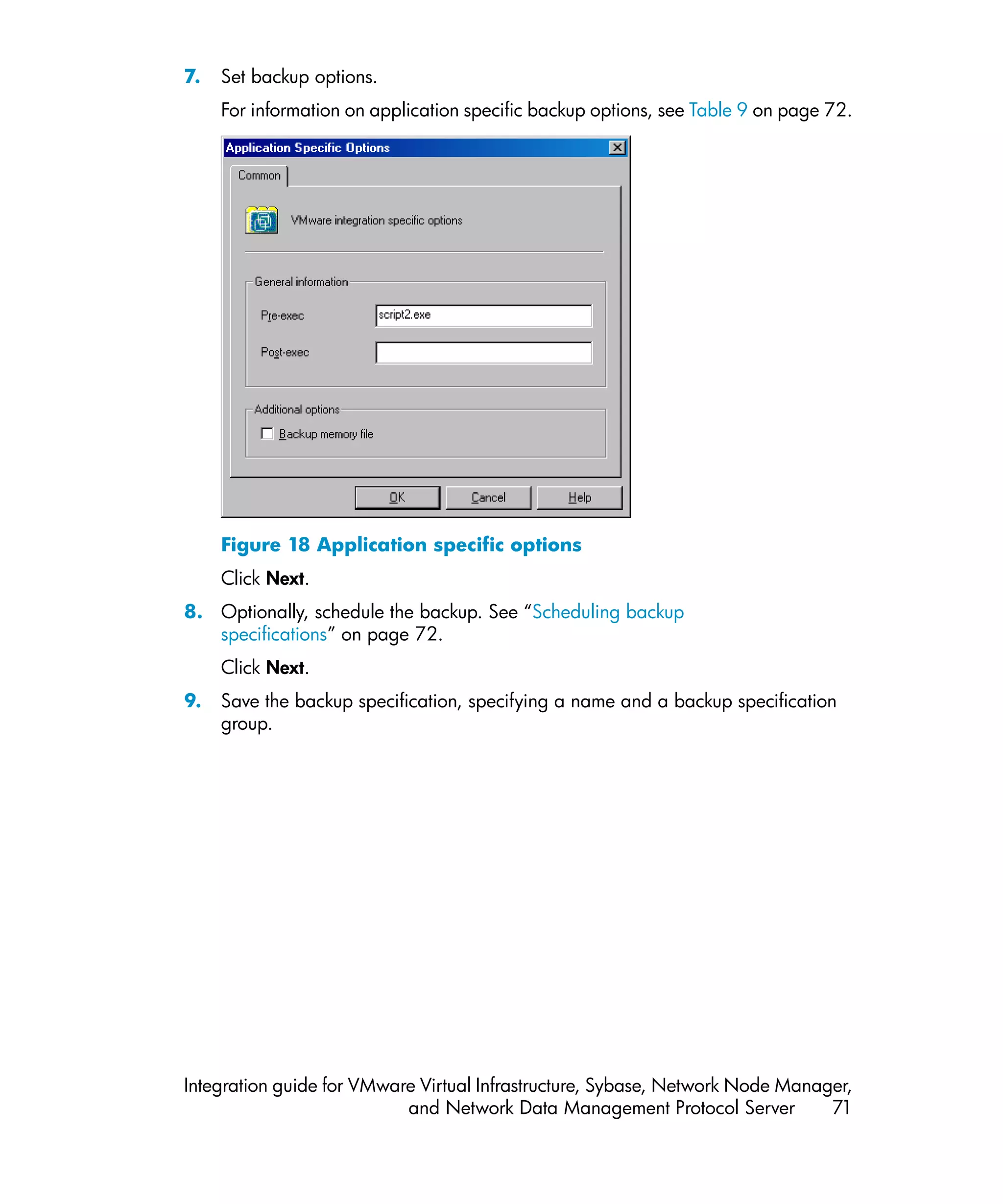 7.   Set backup options.
     For information on application specific backup options, see Table 9 on page 72.




     Figure 18 Application specific options
     Click Next.
8. Optionally, schedule the backup. See “Scheduling backup
   specifications” on page 72.
     Click Next.
9.   Save the backup specification, specifying a name and a backup specification
     group.




Integration guide for VMware Virtual Infrastructure, Sybase, Network Node Manager,
                           and Network Data Management Protocol Server         71
 