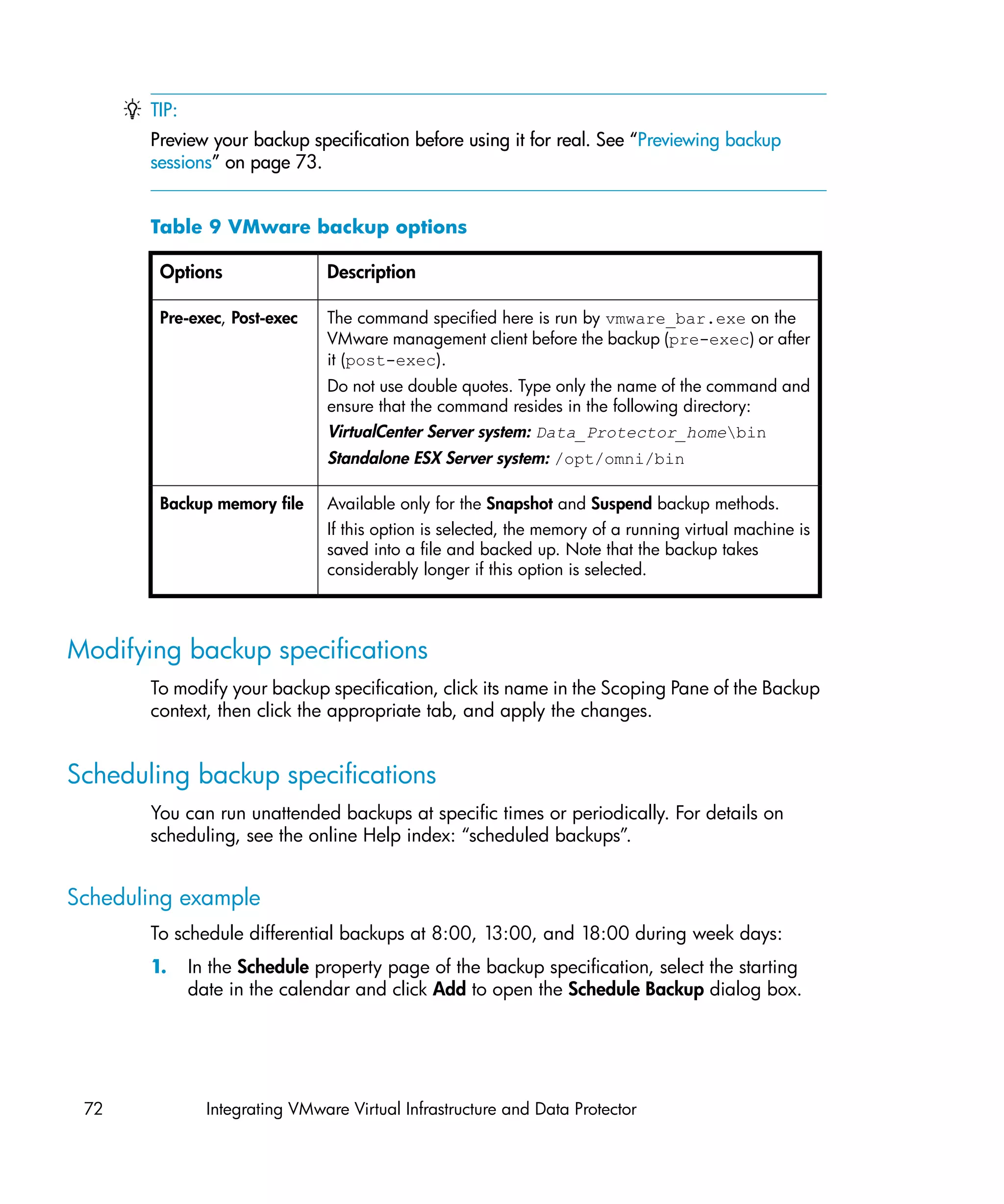 TIP:
       Preview your backup specification before using it for real. See “Previewing backup
       sessions” on page 73.


       Table 9 VMware backup options

        Options                 Description

        Pre-exec, Post-exec     The command specified here is run by vmware_bar.exe on the
                                VMware management client before the backup (pre-exec) or after
                                it (post-exec).
                                Do not use double quotes. Type only the name of the command and
                                ensure that the command resides in the following directory:
                                VirtualCenter Server system: Data_Protector_homebin
                                Standalone ESX Server system: /opt/omni/bin

        Backup memory file      Available only for the Snapshot and Suspend backup methods.
                                If this option is selected, the memory of a running virtual machine is
                                saved into a file and backed up. Note that the backup takes
                                considerably longer if this option is selected.



Modifying backup specifications
       To modify your backup specification, click its name in the Scoping Pane of the Backup
       context, then click the appropriate tab, and apply the changes.


Scheduling backup specifications
       You can run unattended backups at specific times or periodically. For details on
       scheduling, see the online Help index: “scheduled backups”.


Scheduling example
       To schedule differential backups at 8:00, 13:00, and 18:00 during week days:
       1.     In the Schedule property page of the backup specification, select the starting
              date in the calendar and click Add to open the Schedule Backup dialog box.




 72             Integrating VMware Virtual Infrastructure and Data Protector
 