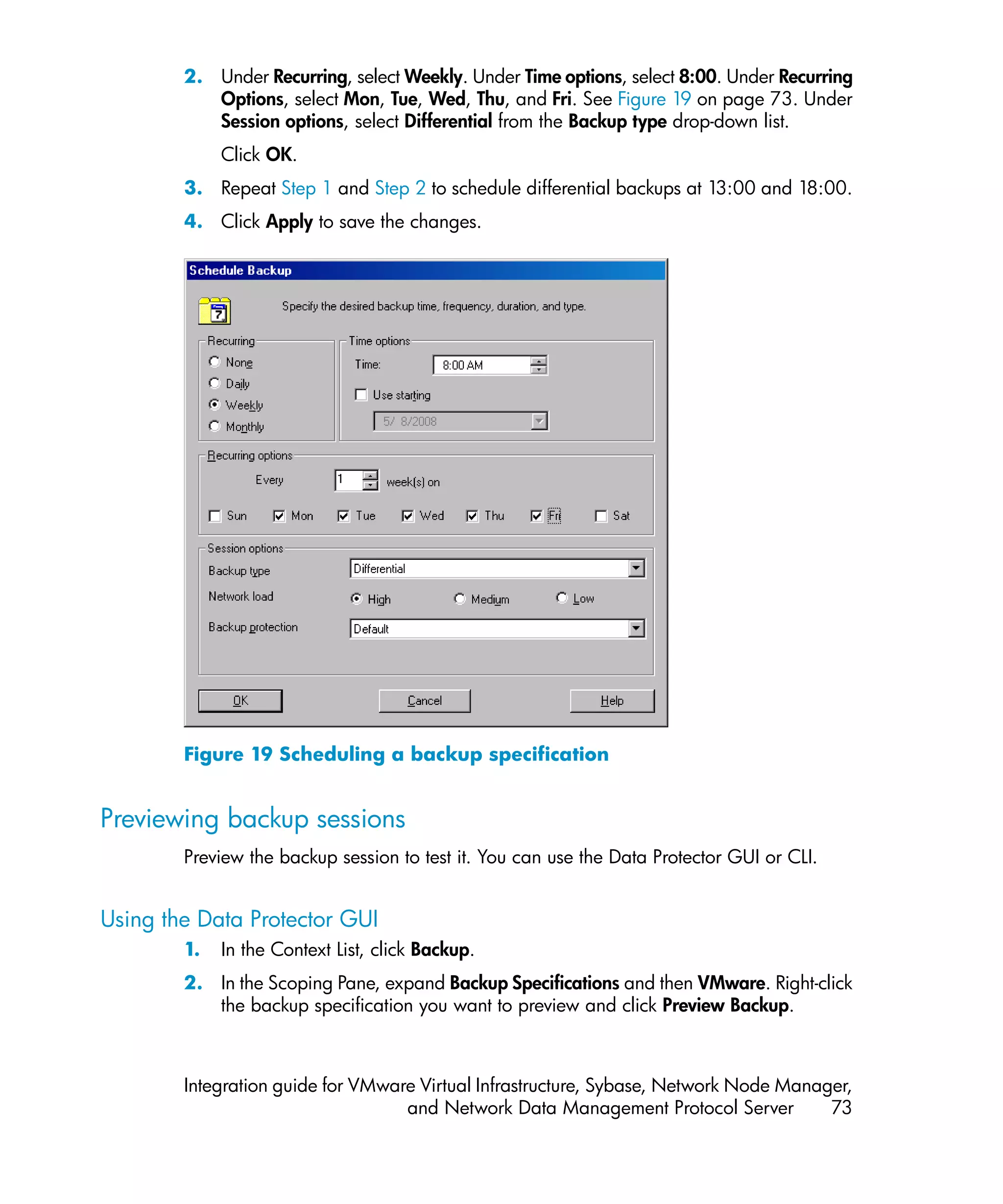 2. Under Recurring, select Weekly. Under Time options, select 8:00. Under Recurring
           Options, select Mon, Tue, Wed, Thu, and Fri. See Figure 19 on page 73. Under
           Session options, select Differential from the Backup type drop-down list.
             Click OK.
        3. Repeat Step 1 and Step 2 to schedule differential backups at 13:00 and 18:00.
        4. Click Apply to save the changes.




        Figure 19 Scheduling a backup specification


Previewing backup sessions
        Preview the backup session to test it. You can use the Data Protector GUI or CLI.


Using the Data Protector GUI
        1.   In the Context List, click Backup.
        2. In the Scoping Pane, expand Backup Specifications and then VMware. Right-click
           the backup specification you want to preview and click Preview Backup.



        Integration guide for VMware Virtual Infrastructure, Sybase, Network Node Manager,
                                   and Network Data Management Protocol Server         73
 
