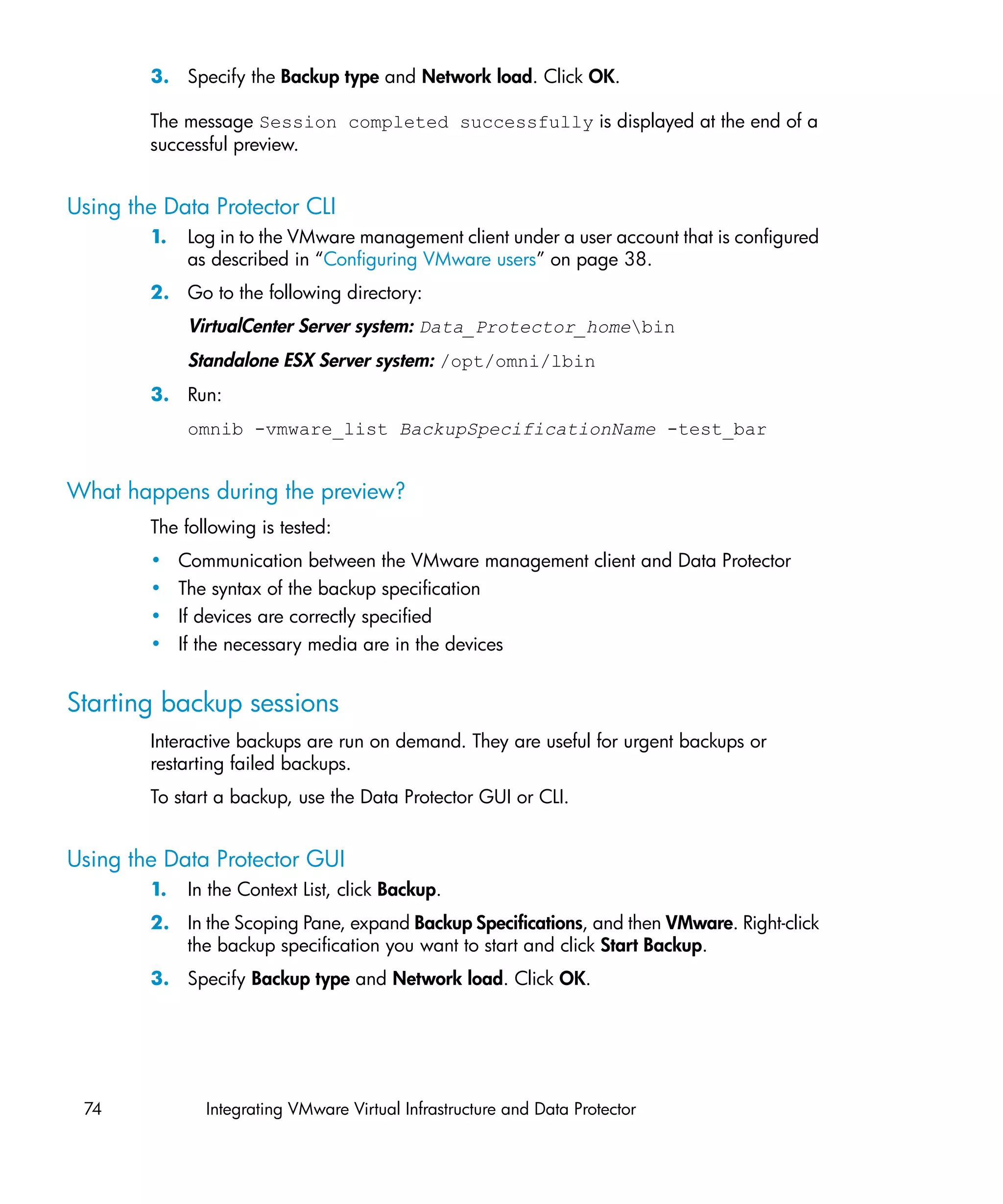 3. Specify the Backup type and Network load. Click OK.

        The message Session completed successfully is displayed at the end of a
        successful preview.


Using the Data Protector CLI
        1.    Log in to the VMware management client under a user account that is configured
              as described in “Configuring VMware users” on page 38.
        2. Go to the following directory:
              VirtualCenter Server system: Data_Protector_homebin
              Standalone ESX Server system: /opt/omni/lbin
        3. Run:
              omnib -vmware_list BackupSpecificationName -test_bar


What happens during the preview?
        The following is tested:
        •    Communication between the VMware management client and Data Protector
        •    The syntax of the backup specification
        •    If devices are correctly specified
        •    If the necessary media are in the devices


Starting backup sessions
        Interactive backups are run on demand. They are useful for urgent backups or
        restarting failed backups.
        To start a backup, use the Data Protector GUI or CLI.


Using the Data Protector GUI
        1.    In the Context List, click Backup.
        2. In the Scoping Pane, expand Backup Specifications, and then VMware. Right-click
           the backup specification you want to start and click Start Backup.
        3. Specify Backup type and Network load. Click OK.




 74             Integrating VMware Virtual Infrastructure and Data Protector
 
