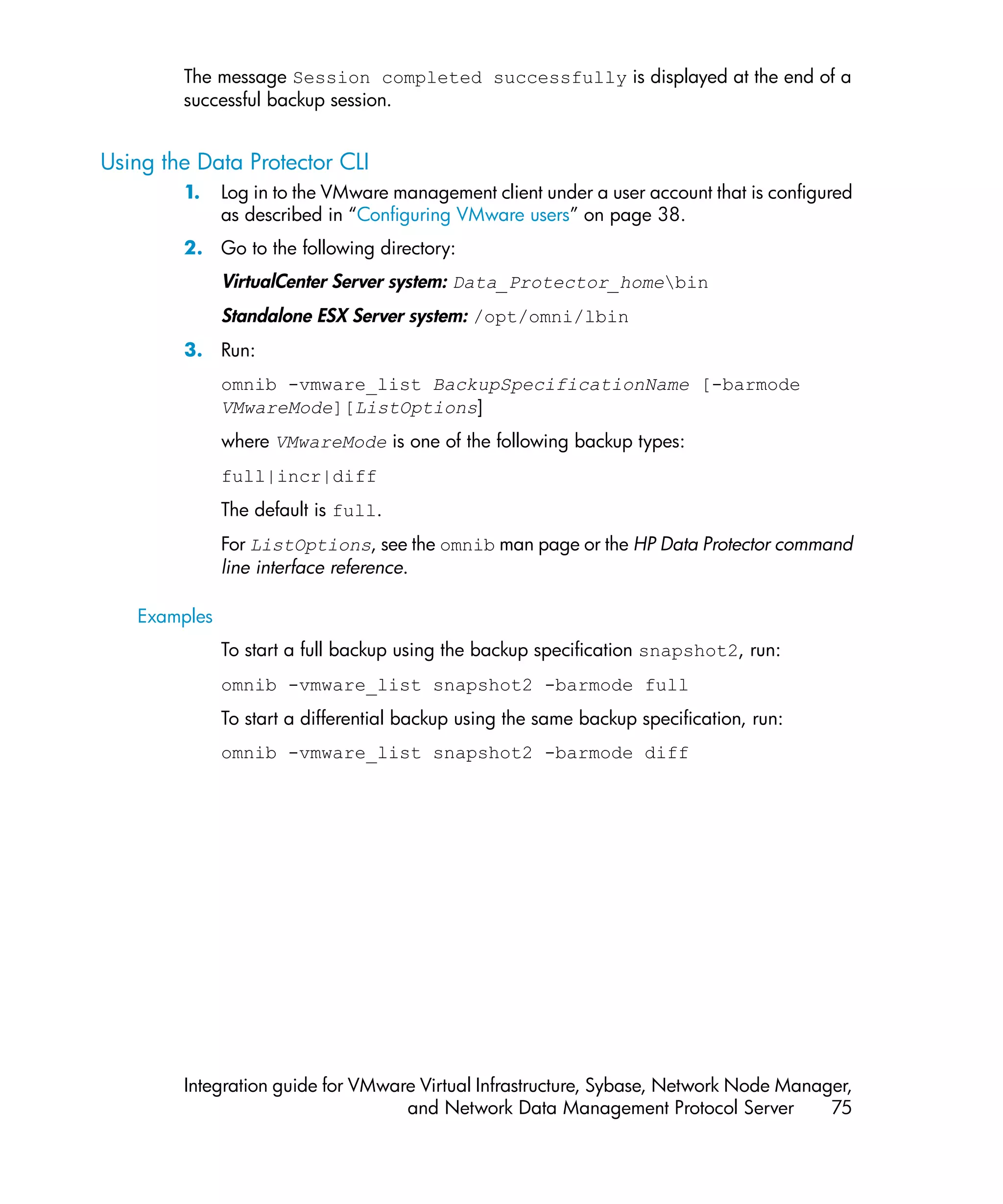 The message Session completed successfully is displayed at the end of a
        successful backup session.


Using the Data Protector CLI
        1.    Log in to the VMware management client under a user account that is configured
              as described in “Configuring VMware users” on page 38.
        2. Go to the following directory:
              VirtualCenter Server system: Data_Protector_homebin
              Standalone ESX Server system: /opt/omni/lbin
        3. Run:
              omnib -vmware_list BackupSpecificationName [-barmode
              VMwareMode][ListOptions]
              where VMwareMode is one of the following backup types:
              full|incr|diff
              The default is full.
              For ListOptions, see the omnib man page or the HP Data Protector command
              line interface reference.

   Examples
              To start a full backup using the backup specification snapshot2, run:
              omnib -vmware_list snapshot2 -barmode full
              To start a differential backup using the same backup specification, run:
              omnib -vmware_list snapshot2 -barmode diff




        Integration guide for VMware Virtual Infrastructure, Sybase, Network Node Manager,
                                   and Network Data Management Protocol Server         75
 