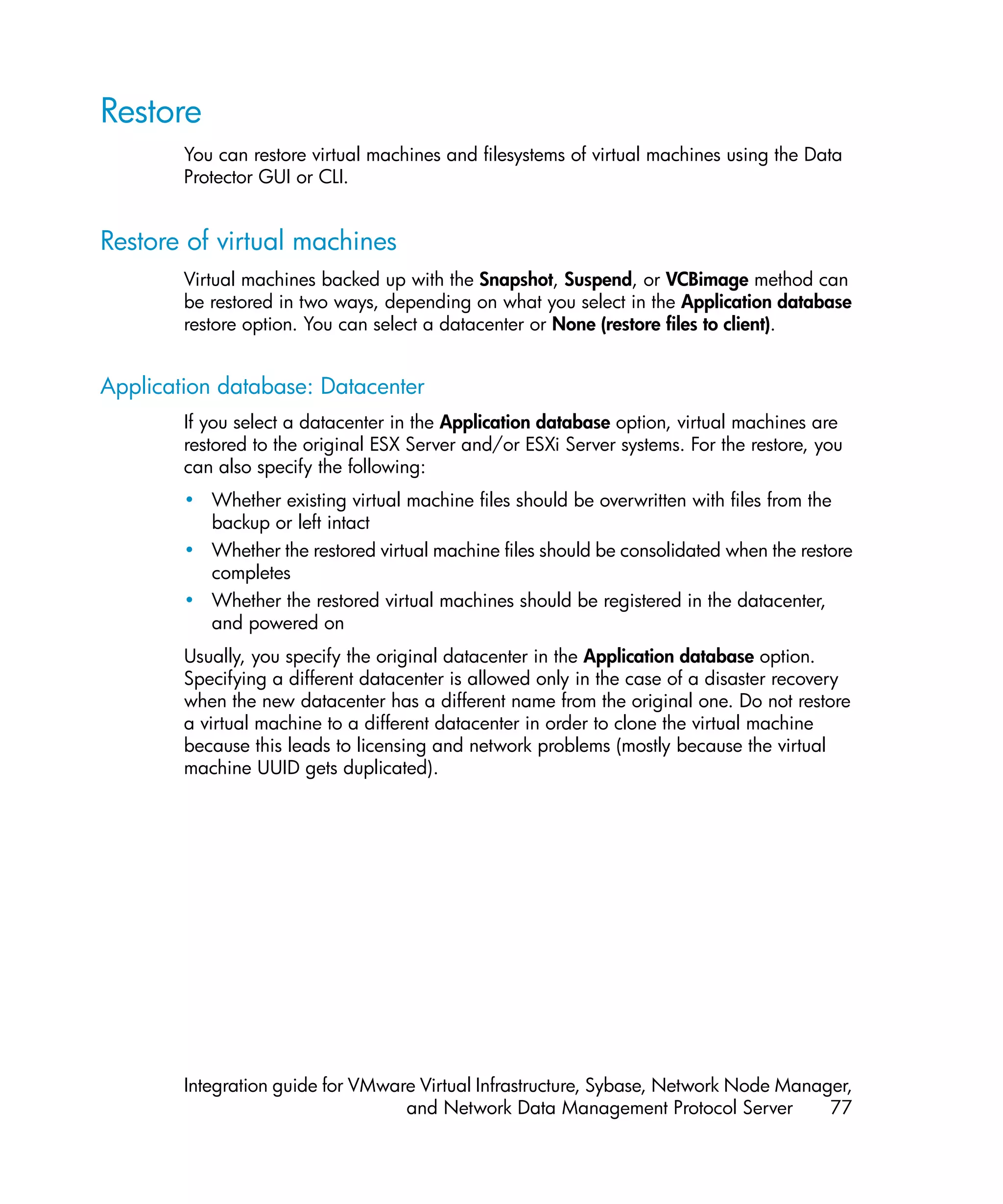Restore
        You can restore virtual machines and filesystems of virtual machines using the Data
        Protector GUI or CLI.


Restore of virtual machines
        Virtual machines backed up with the Snapshot, Suspend, or VCBimage method can
        be restored in two ways, depending on what you select in the Application database
        restore option. You can select a datacenter or None (restore files to client).


Application database: Datacenter
        If you select a datacenter in the Application database option, virtual machines are
        restored to the original ESX Server and/or ESXi Server systems. For the restore, you
        can also specify the following:
        • Whether existing virtual machine files should be overwritten with files from the
          backup or left intact
        • Whether the restored virtual machine files should be consolidated when the restore
          completes
        • Whether the restored virtual machines should be registered in the datacenter,
          and powered on
        Usually, you specify the original datacenter in the Application database option.
        Specifying a different datacenter is allowed only in the case of a disaster recovery
        when the new datacenter has a different name from the original one. Do not restore
        a virtual machine to a different datacenter in order to clone the virtual machine
        because this leads to licensing and network problems (mostly because the virtual
        machine UUID gets duplicated).




        Integration guide for VMware Virtual Infrastructure, Sybase, Network Node Manager,
                                   and Network Data Management Protocol Server         77
 
