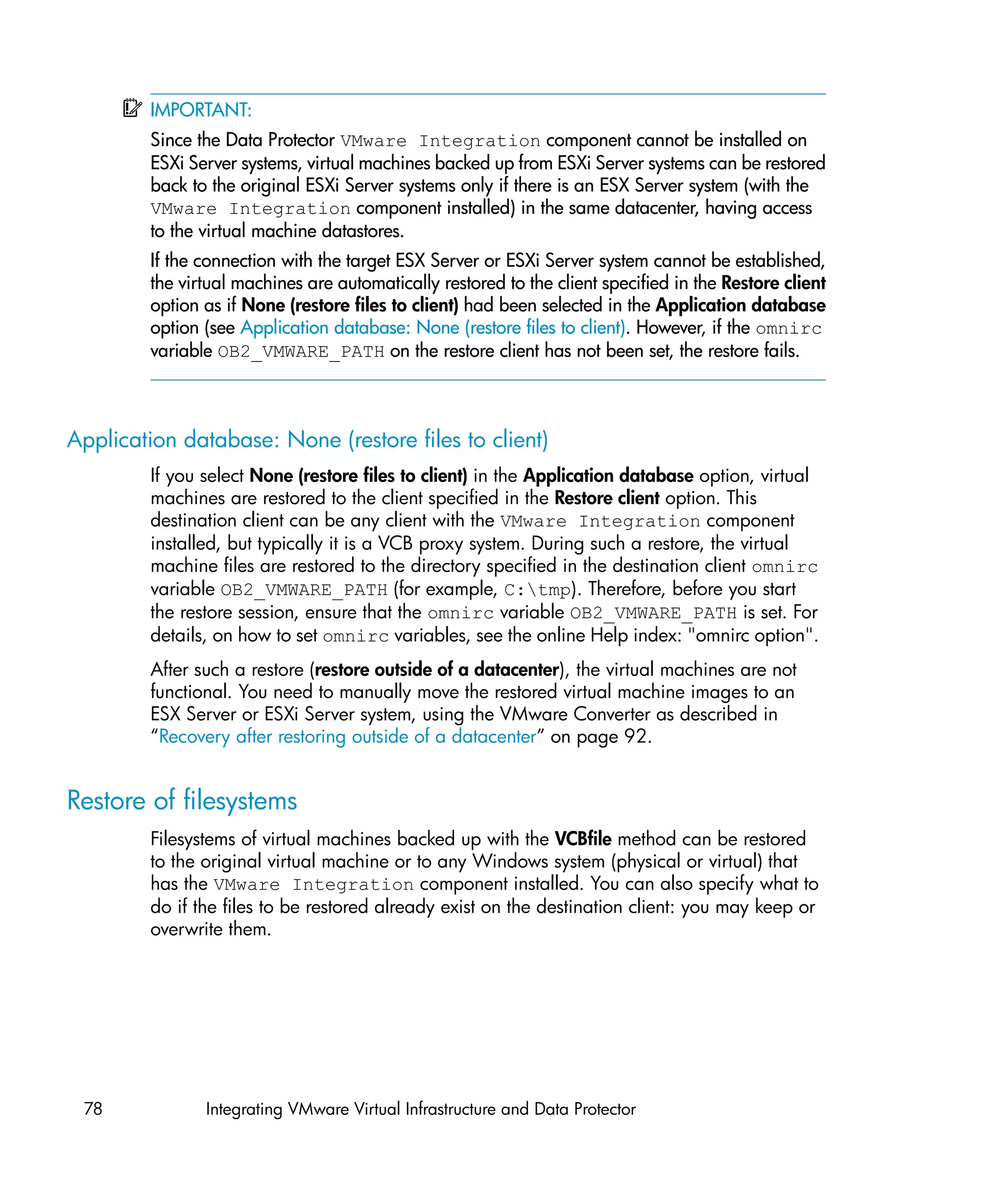 IMPORTANT:
         Since the Data Protector VMware Integration component cannot be installed on
         ESXi Server systems, virtual machines backed up from ESXi Server systems can be restored
         back to the original ESXi Server systems only if there is an ESX Server system (with the
         VMware Integration component installed) in the same datacenter, having access
         to the virtual machine datastores.
         If the connection with the target ESX Server or ESXi Server system cannot be established,
         the virtual machines are automatically restored to the client specified in the Restore client
         option as if None (restore files to client) had been selected in the Application database
         option (see Application database: None (restore files to client). However, if the omnirc
         variable OB2_VMWARE_PATH on the restore client has not been set, the restore fails.



Application database: None (restore files to client)
         If you select None (restore files to client) in the Application database option, virtual
         machines are restored to the client specified in the Restore client option. This
         destination client can be any client with the VMware Integration component
         installed, but typically it is a VCB proxy system. During such a restore, the virtual
         machine files are restored to the directory specified in the destination client omnirc
         variable OB2_VMWARE_PATH (for example, C:tmp). Therefore, before you start
         the restore session, ensure that the omnirc variable OB2_VMWARE_PATH is set. For
         details, on how to set omnirc variables, see the online Help index: "omnirc option".
         After such a restore (restore outside of a datacenter), the virtual machines are not
         functional. You need to manually move the restored virtual machine images to an
         ESX Server or ESXi Server system, using the VMware Converter as described in
         “Recovery after restoring outside of a datacenter” on page 92.


Restore of filesystems
         Filesystems of virtual machines backed up with the VCBfile method can be restored
         to the original virtual machine or to any Windows system (physical or virtual) that
         has the VMware Integration component installed. You can also specify what to
         do if the files to be restored already exist on the destination client: you may keep or
         overwrite them.




 78             Integrating VMware Virtual Infrastructure and Data Protector
 