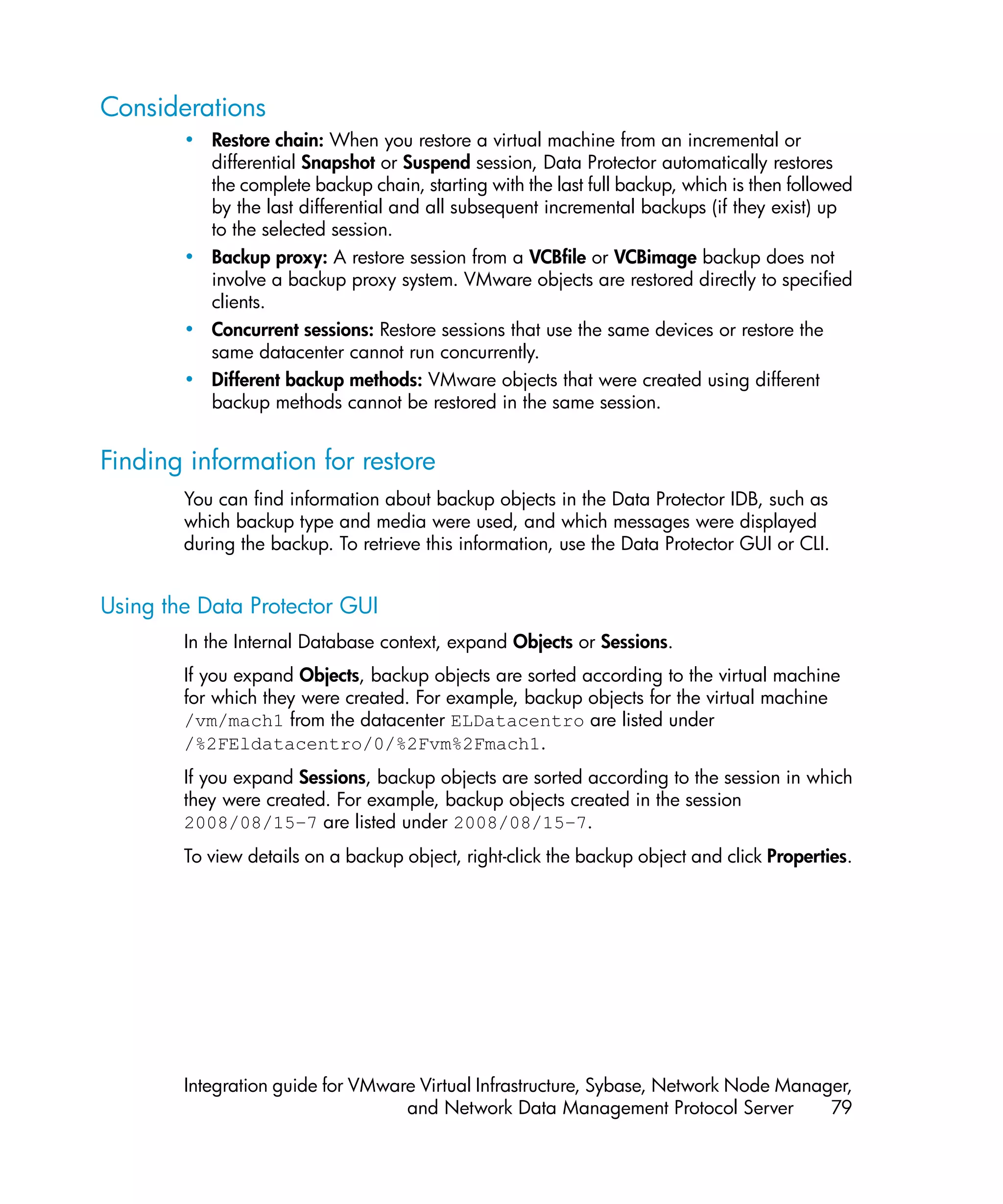 Considerations
        • Restore chain: When you restore a virtual machine from an incremental or
          differential Snapshot or Suspend session, Data Protector automatically restores
          the complete backup chain, starting with the last full backup, which is then followed
          by the last differential and all subsequent incremental backups (if they exist) up
          to the selected session.
        • Backup proxy: A restore session from a VCBfile or VCBimage backup does not
          involve a backup proxy system. VMware objects are restored directly to specified
          clients.
        • Concurrent sessions: Restore sessions that use the same devices or restore the
          same datacenter cannot run concurrently.
        • Different backup methods: VMware objects that were created using different
          backup methods cannot be restored in the same session.


Finding information for restore
        You can find information about backup objects in the Data Protector IDB, such as
        which backup type and media were used, and which messages were displayed
        during the backup. To retrieve this information, use the Data Protector GUI or CLI.


Using the Data Protector GUI
        In the Internal Database context, expand Objects or Sessions.
        If you expand Objects, backup objects are sorted according to the virtual machine
        for which they were created. For example, backup objects for the virtual machine
        /vm/mach1 from the datacenter ELDatacentro are listed under
        /%2FEldatacentro/0/%2Fvm%2Fmach1.
        If you expand Sessions, backup objects are sorted according to the session in which
        they were created. For example, backup objects created in the session
        2008/08/15–7 are listed under 2008/08/15–7.
        To view details on a backup object, right-click the backup object and click Properties.




        Integration guide for VMware Virtual Infrastructure, Sybase, Network Node Manager,
                                   and Network Data Management Protocol Server         79
 