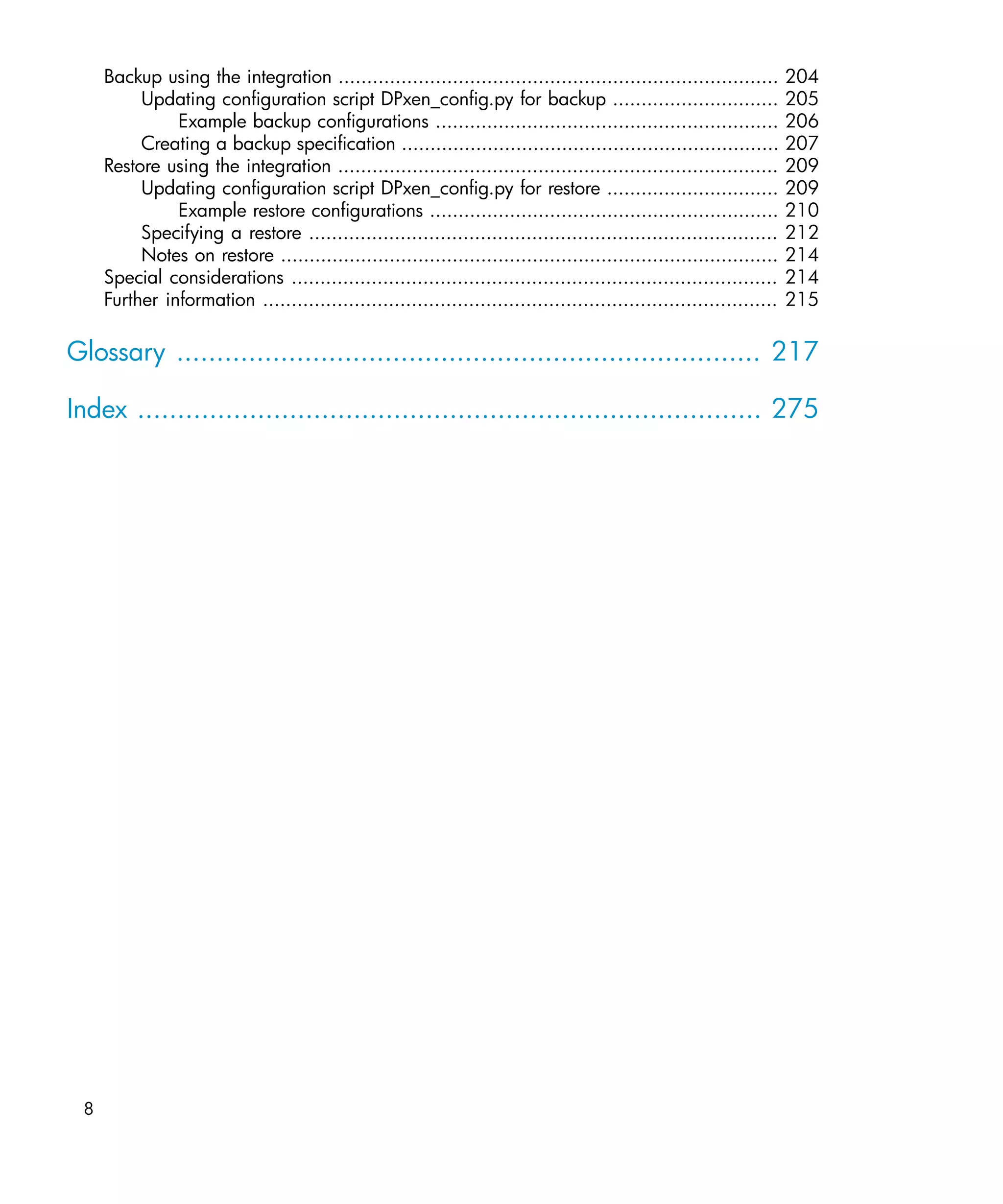 Backup using the integration .............................................................................       204
          Updating configuration script DPxen_config.py for backup .............................                      205
               Example backup configurations ............................................................             206
          Creating a backup specification ..................................................................          207
     Restore using the integration .............................................................................      209
          Updating configuration script DPxen_config.py for restore ..............................                    209
               Example restore configurations .............................................................           210
          Specifying a restore ..................................................................................     212
          Notes on restore .......................................................................................    214
     Special considerations .....................................................................................     214
     Further information ..........................................................................................   215

Glossary ......................................................................... 217

Index .............................................................................. 275




 8
 