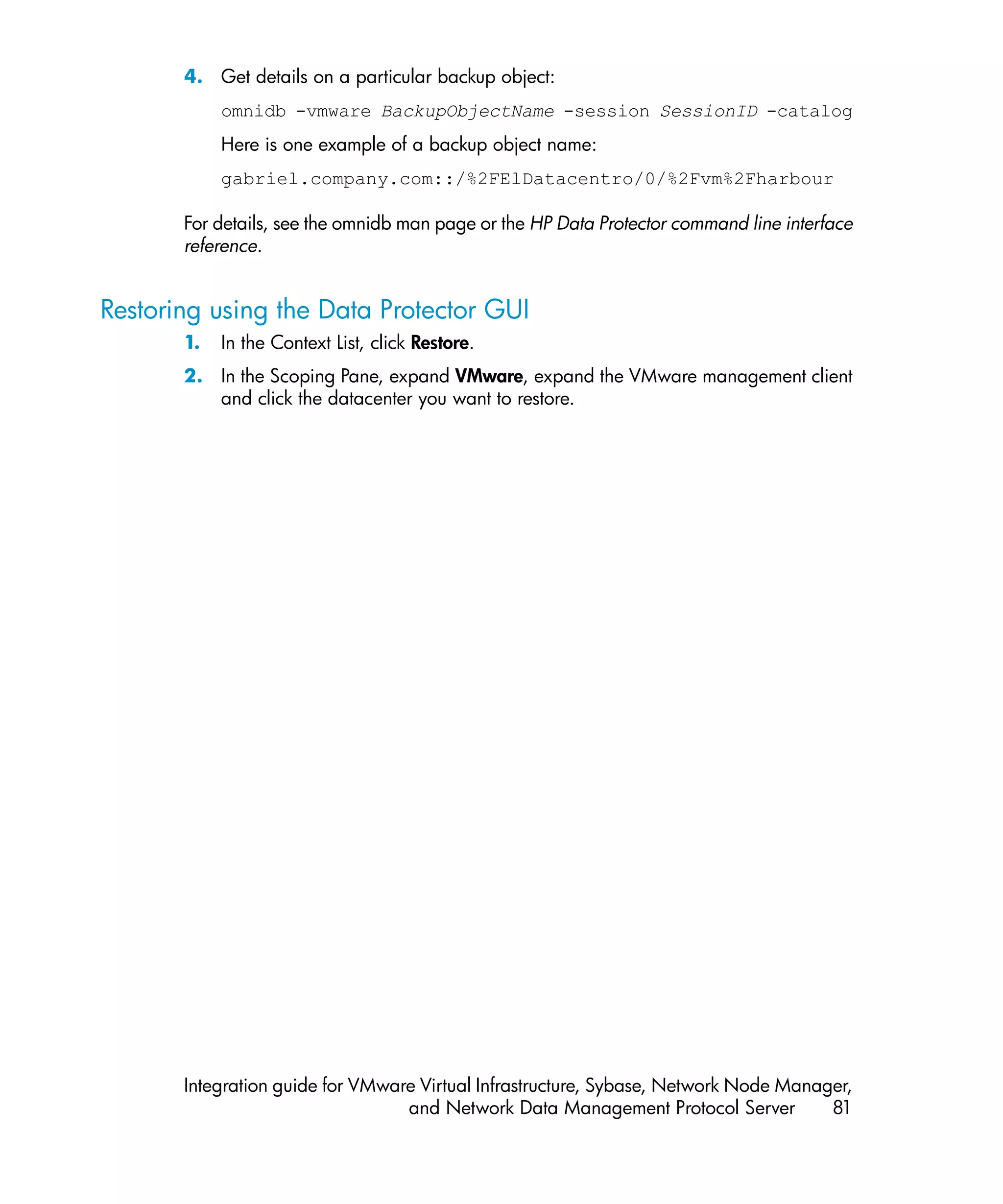 4. Get details on a particular backup object:
            omnidb -vmware BackupObjectName -session SessionID -catalog
            Here is one example of a backup object name:
            gabriel.company.com::/%2FElDatacentro/0/%2Fvm%2Fharbour

       For details, see the omnidb man page or the HP Data Protector command line interface
       reference.


Restoring using the Data Protector GUI
       1.   In the Context List, click Restore.
       2. In the Scoping Pane, expand VMware, expand the VMware management client
          and click the datacenter you want to restore.




       Integration guide for VMware Virtual Infrastructure, Sybase, Network Node Manager,
                                  and Network Data Management Protocol Server         81
 
