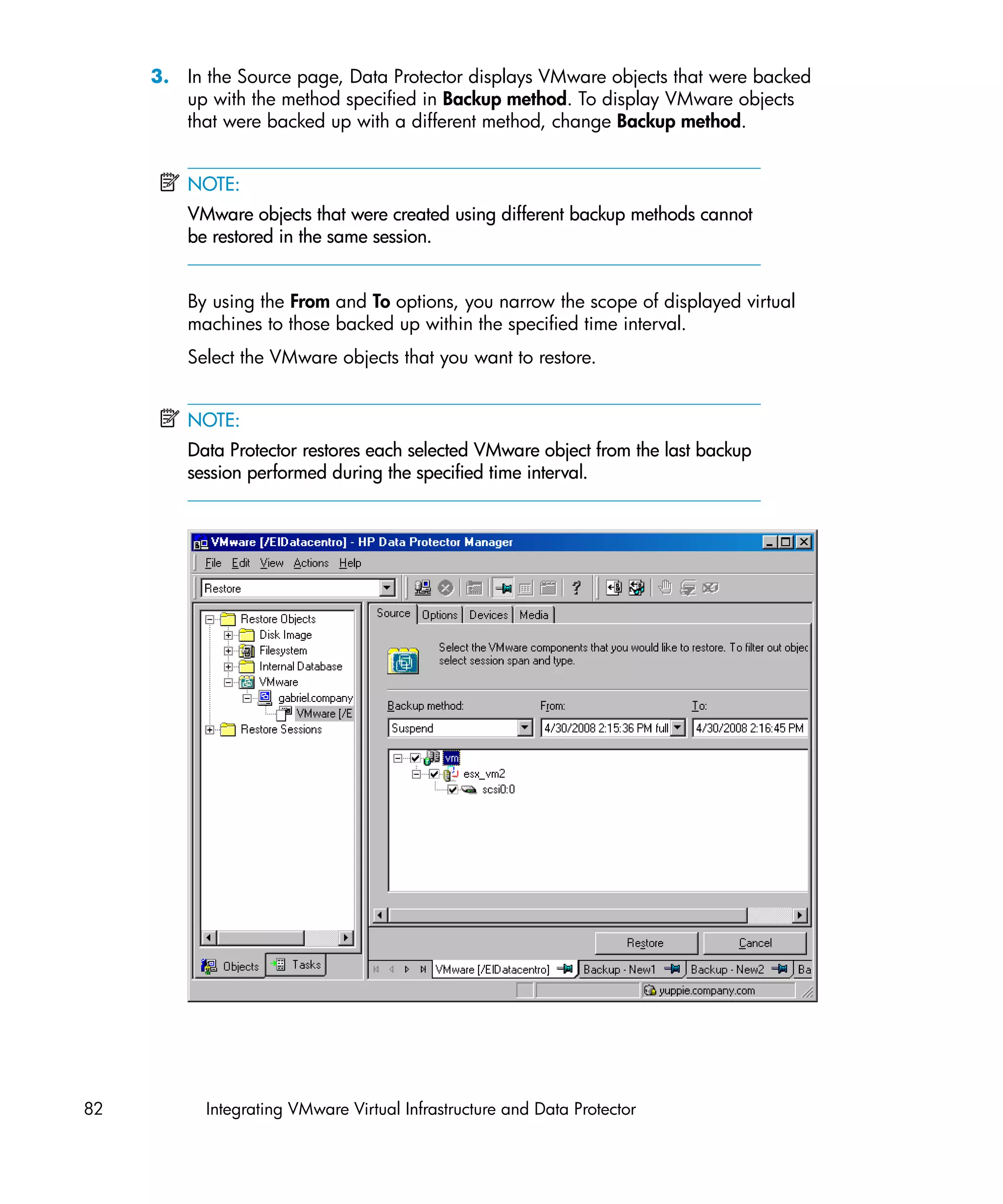 3. In the Source page, Data Protector displays VMware objects that were backed
        up with the method specified in Backup method. To display VMware objects
        that were backed up with a different method, change Backup method.


         NOTE:
         VMware objects that were created using different backup methods cannot
         be restored in the same session.


         By using the From and To options, you narrow the scope of displayed virtual
         machines to those backed up within the specified time interval.
         Select the VMware objects that you want to restore.


         NOTE:
         Data Protector restores each selected VMware object from the last backup
         session performed during the specified time interval.




82         Integrating VMware Virtual Infrastructure and Data Protector
 