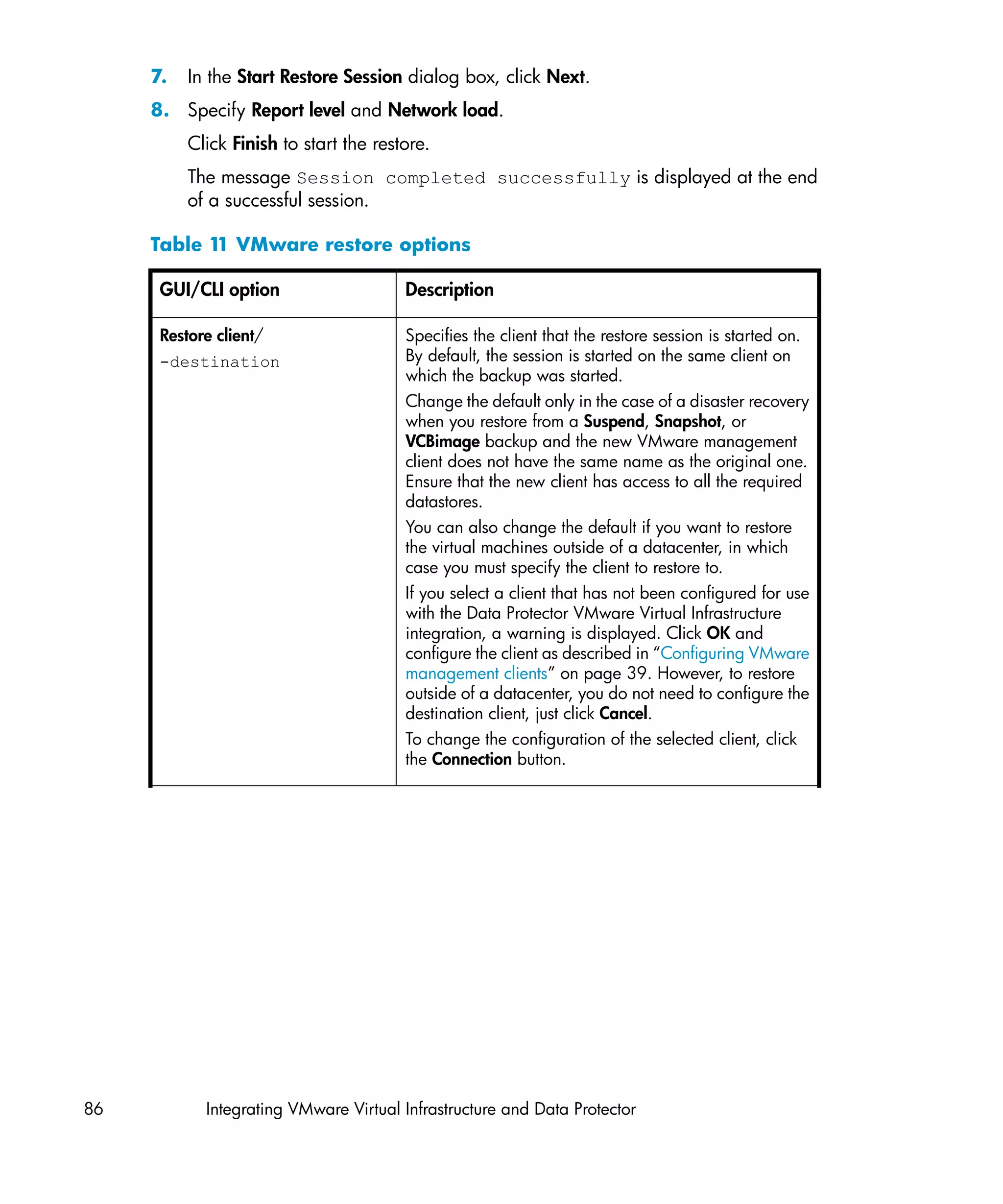 7.   In the Start Restore Session dialog box, click Next.
     8. Specify Report level and Network load.
          Click Finish to start the restore.
          The message Session completed successfully is displayed at the end
          of a successful session.

     Table 1 VMware restore options
            1

      GUI/CLI option                    Description

      Restore client/                   Specifies the client that the restore session is started on.
      -destination                      By default, the session is started on the same client on
                                        which the backup was started.
                                        Change the default only in the case of a disaster recovery
                                        when you restore from a Suspend, Snapshot, or
                                        VCBimage backup and the new VMware management
                                        client does not have the same name as the original one.
                                        Ensure that the new client has access to all the required
                                        datastores.
                                        You can also change the default if you want to restore
                                        the virtual machines outside of a datacenter, in which
                                        case you must specify the client to restore to.
                                        If you select a client that has not been configured for use
                                        with the Data Protector VMware Virtual Infrastructure
                                        integration, a warning is displayed. Click OK and
                                        configure the client as described in “Configuring VMware
                                        management clients” on page 39. However, to restore
                                        outside of a datacenter, you do not need to configure the
                                        destination client, just click Cancel.
                                        To change the configuration of the selected client, click
                                        the Connection button.




86          Integrating VMware Virtual Infrastructure and Data Protector
 