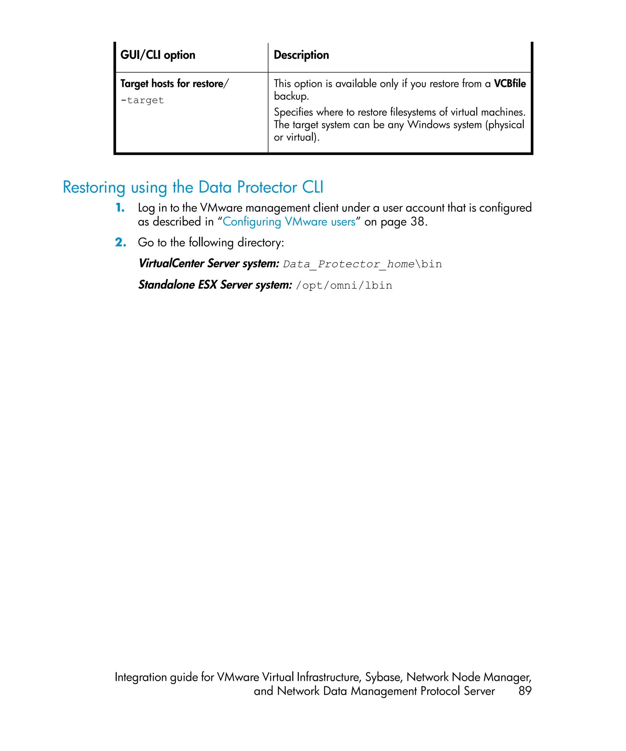 GUI/CLI option                Description

        Target hosts for restore/     This option is available only if you restore from a VCBfile
        -target                       backup.
                                      Specifies where to restore filesystems of virtual machines.
                                      The target system can be any Windows system (physical
                                      or virtual).



Restoring using the Data Protector CLI
       1.   Log in to the VMware management client under a user account that is configured
            as described in “Configuring VMware users” on page 38.
       2. Go to the following directory:
            VirtualCenter Server system: Data_Protector_homebin
            Standalone ESX Server system: /opt/omni/lbin




       Integration guide for VMware Virtual Infrastructure, Sybase, Network Node Manager,
                                  and Network Data Management Protocol Server         89
 