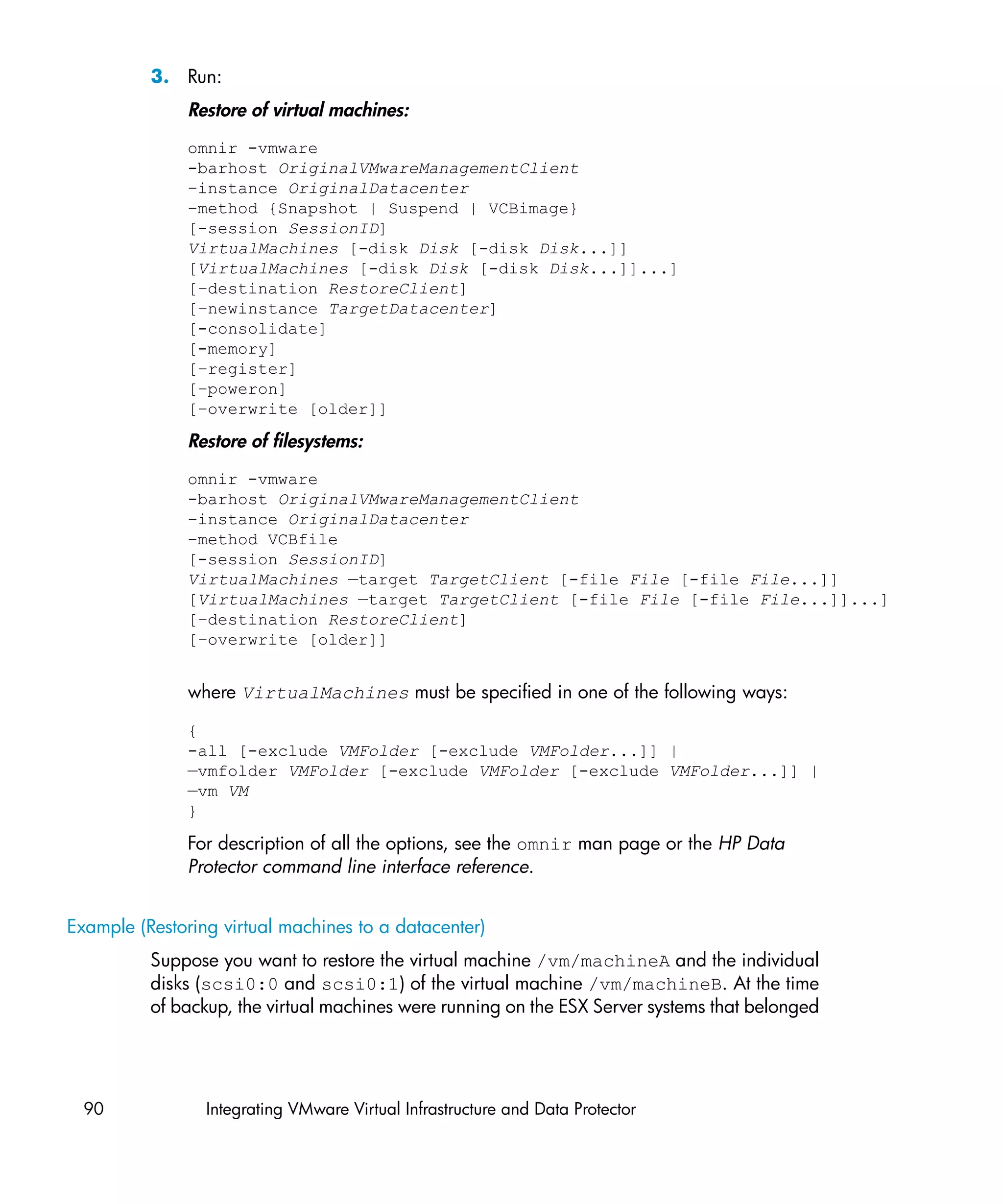3. Run:
               Restore of virtual machines:
               omnir -vmware
               -barhost OriginalVMwareManagementClient
               –instance OriginalDatacenter
               –method {Snapshot | Suspend | VCBimage}
               [-session SessionID]
               VirtualMachines [-disk Disk [-disk Disk...]]
               [VirtualMachines [-disk Disk [-disk Disk...]]...]
               [–destination RestoreClient]
               [–newinstance TargetDatacenter]
               [-consolidate]
               [-memory]
               [–register]
               [–poweron]
               [–overwrite [older]]

               Restore of filesystems:
               omnir -vmware
               -barhost OriginalVMwareManagementClient
               –instance OriginalDatacenter
               –method VCBfile
               [-session SessionID]
               VirtualMachines —target TargetClient [-file File [-file File...]]
               [VirtualMachines —target TargetClient [-file File [-file File...]]...]
               [–destination RestoreClient]
               [–overwrite [older]]


               where VirtualMachines must be specified in one of the following ways:

               {
               -all [-exclude VMFolder [-exclude VMFolder...]] |
               —vmfolder VMFolder [-exclude VMFolder [-exclude VMFolder...]] |
               —vm VM
               }

               For description of all the options, see the omnir man page or the HP Data
               Protector command line interface reference.


Example (Restoring virtual machines to a datacenter)
          Suppose you want to restore the virtual machine /vm/machineA and the individual
          disks (scsi0:0 and scsi0:1) of the virtual machine /vm/machineB. At the time
          of backup, the virtual machines were running on the ESX Server systems that belonged




  90             Integrating VMware Virtual Infrastructure and Data Protector
 