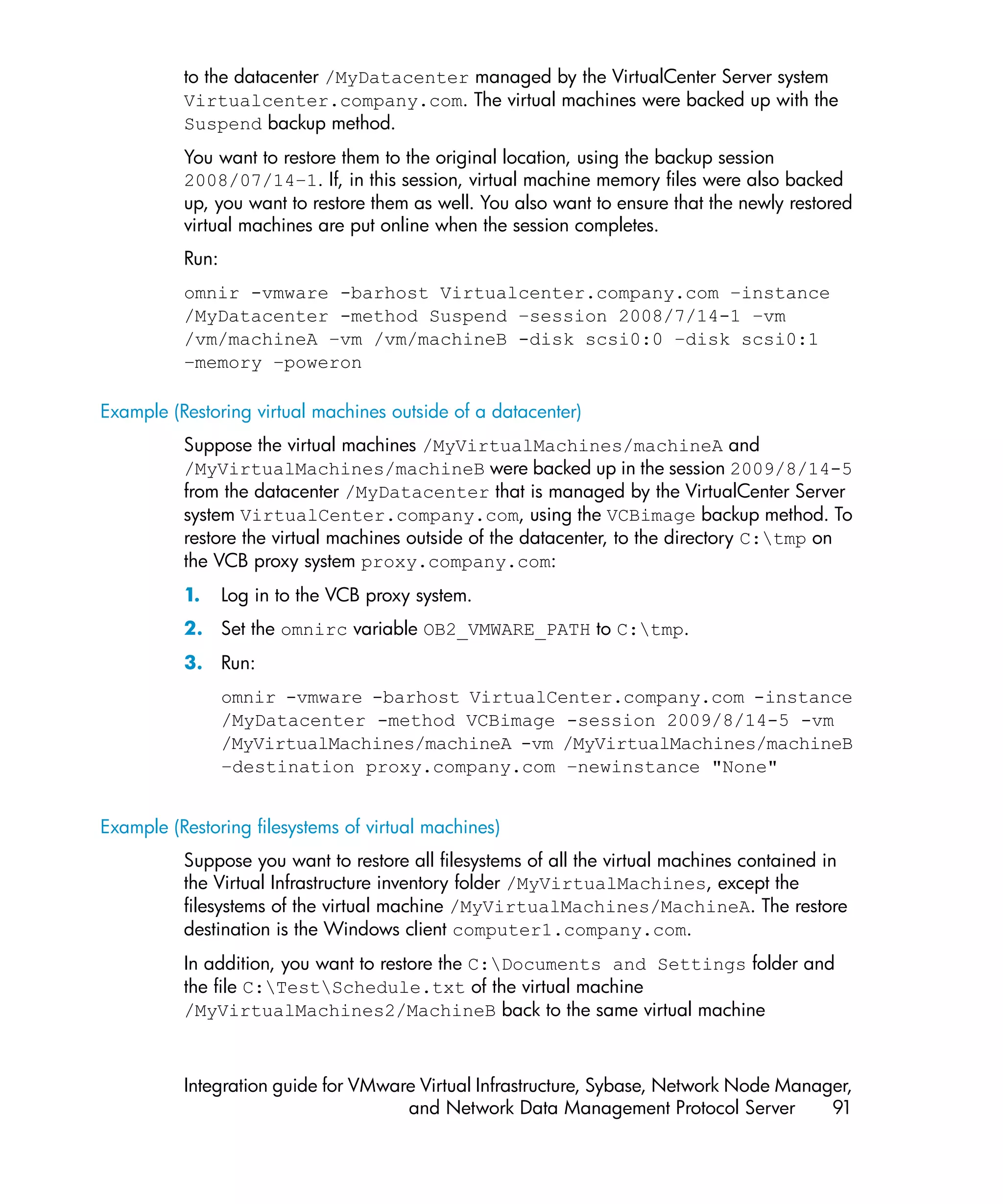 to the datacenter /MyDatacenter managed by the VirtualCenter Server system
          Virtualcenter.company.com. The virtual machines were backed up with the
          Suspend backup method.
          You want to restore them to the original location, using the backup session
          2008/07/14–1. If, in this session, virtual machine memory files were also backed
          up, you want to restore them as well. You also want to ensure that the newly restored
          virtual machines are put online when the session completes.
          Run:
          omnir -vmware -barhost Virtualcenter.company.com –instance
          /MyDatacenter -method Suspend –session 2008/7/14-1 –vm
          /vm/machineA –vm /vm/machineB -disk scsi0:0 –disk scsi0:1
          –memory –poweron

Example (Restoring virtual machines outside of a datacenter)
          Suppose the virtual machines /MyVirtualMachines/machineA and
          /MyVirtualMachines/machineB were backed up in the session 2009/8/14-5
          from the datacenter /MyDatacenter that is managed by the VirtualCenter Server
          system VirtualCenter.company.com, using the VCBimage backup method. To
          restore the virtual machines outside of the datacenter, to the directory C:tmp on
          the VCB proxy system proxy.company.com:
          1.     Log in to the VCB proxy system.
          2. Set the omnirc variable OB2_VMWARE_PATH to C:tmp.
          3. Run:
                 omnir -vmware -barhost VirtualCenter.company.com -instance
                 /MyDatacenter -method VCBimage -session 2009/8/14-5 -vm
                 /MyVirtualMachines/machineA -vm /MyVirtualMachines/machineB
                 –destination proxy.company.com –newinstance "None"


Example (Restoring filesystems of virtual machines)
          Suppose you want to restore all filesystems of all the virtual machines contained in
          the Virtual Infrastructure inventory folder /MyVirtualMachines, except the
          filesystems of the virtual machine /MyVirtualMachines/MachineA. The restore
          destination is the Windows client computer1.company.com.
          In addition, you want to restore the C:Documents and Settings folder and
          the file C:TestSchedule.txt of the virtual machine
          /MyVirtualMachines2/MachineB back to the same virtual machine



          Integration guide for VMware Virtual Infrastructure, Sybase, Network Node Manager,
                                     and Network Data Management Protocol Server         91
 