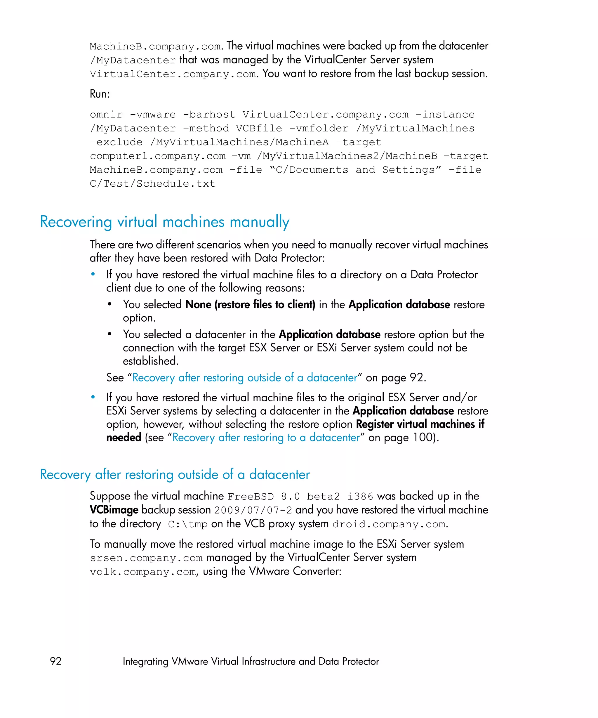 MachineB.company.com. The virtual machines were backed up from the datacenter
        /MyDatacenter that was managed by the VirtualCenter Server system
        VirtualCenter.company.com. You want to restore from the last backup session.
        Run:
        omnir -vmware -barhost VirtualCenter.company.com –instance
        /MyDatacenter –method VCBfile -vmfolder /MyVirtualMachines
        –exclude /MyVirtualMachines/MachineA –target
        computer1.company.com –vm /MyVirtualMachines2/MachineB –target
        MachineB.company.com –file “C/Documents and Settings” –file
        C/Test/Schedule.txt


Recovering virtual machines manually
        There are two different scenarios when you need to manually recover virtual machines
        after they have been restored with Data Protector:
        • If you have restored the virtual machine files to a directory on a Data Protector
            client due to one of the following reasons:
            • You selected None (restore files to client) in the Application database restore
                option.
            • You selected a datacenter in the Application database restore option but the
                connection with the target ESX Server or ESXi Server system could not be
                established.
            See “Recovery after restoring outside of a datacenter” on page 92.
        • If you have restored the virtual machine files to the original ESX Server and/or
          ESXi Server systems by selecting a datacenter in the Application database restore
          option, however, without selecting the restore option Register virtual machines if
          needed (see “Recovery after restoring to a datacenter” on page 100).


Recovery after restoring outside of a datacenter
        Suppose the virtual machine FreeBSD 8.0 beta2 i386 was backed up in the
        VCBimage backup session 2009/07/07-2 and you have restored the virtual machine
        to the directory C:tmp on the VCB proxy system droid.company.com.
        To manually move the restored virtual machine image to the ESXi Server system
        srsen.company.com managed by the VirtualCenter Server system
        volk.company.com, using the VMware Converter:




 92            Integrating VMware Virtual Infrastructure and Data Protector
 