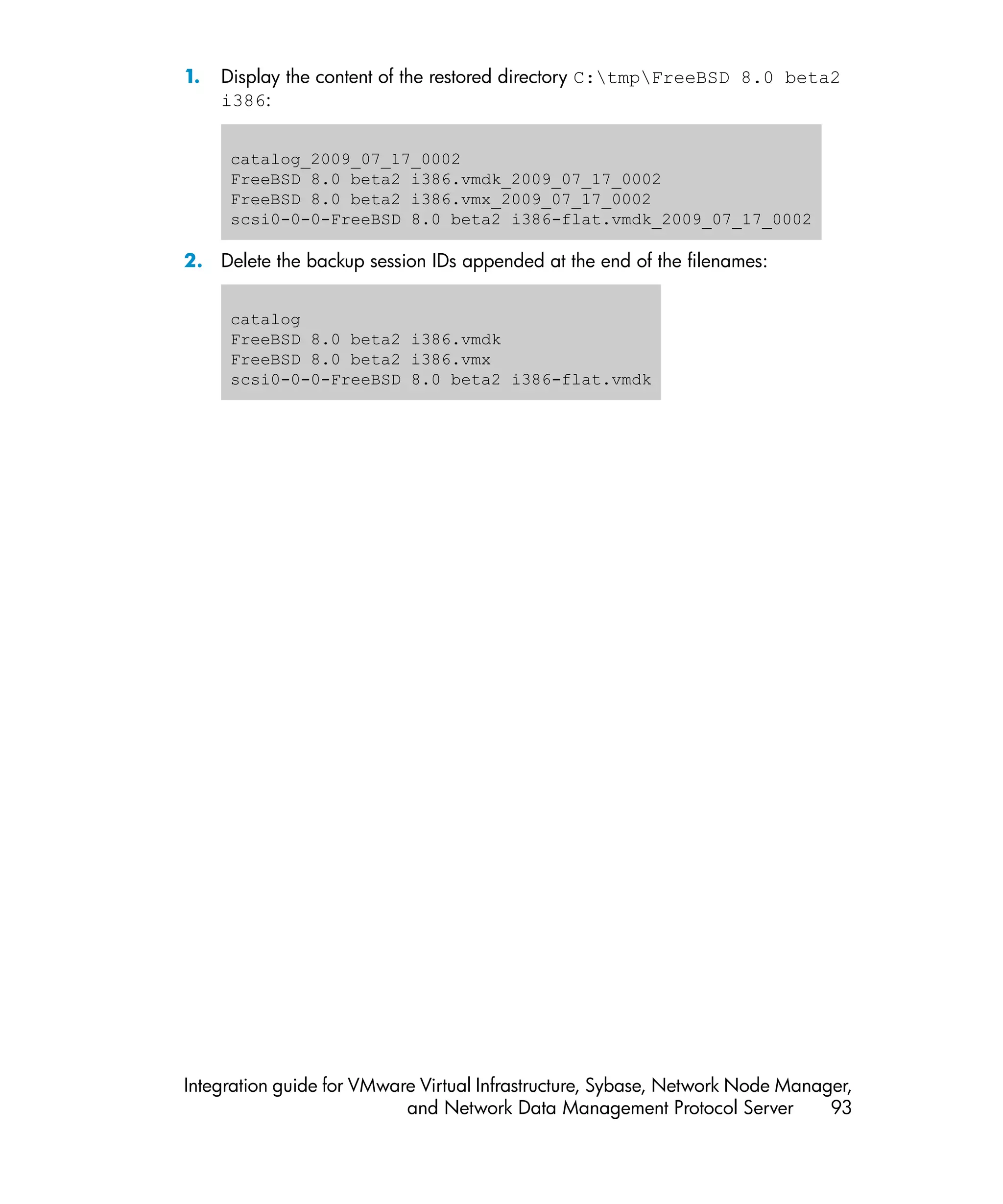 1.   Display the content of the restored directory C:tmpFreeBSD 8.0 beta2
     i386:


      catalog_2009_07_17_0002
      FreeBSD 8.0 beta2 i386.vmdk_2009_07_17_0002
      FreeBSD 8.0 beta2 i386.vmx_2009_07_17_0002
      scsi0-0-0-FreeBSD 8.0 beta2 i386-flat.vmdk_2009_07_17_0002

2. Delete the backup session IDs appended at the end of the filenames:


      catalog
      FreeBSD 8.0 beta2 i386.vmdk
      FreeBSD 8.0 beta2 i386.vmx
      scsi0-0-0-FreeBSD 8.0 beta2 i386-flat.vmdk




Integration guide for VMware Virtual Infrastructure, Sybase, Network Node Manager,
                           and Network Data Management Protocol Server         93
 