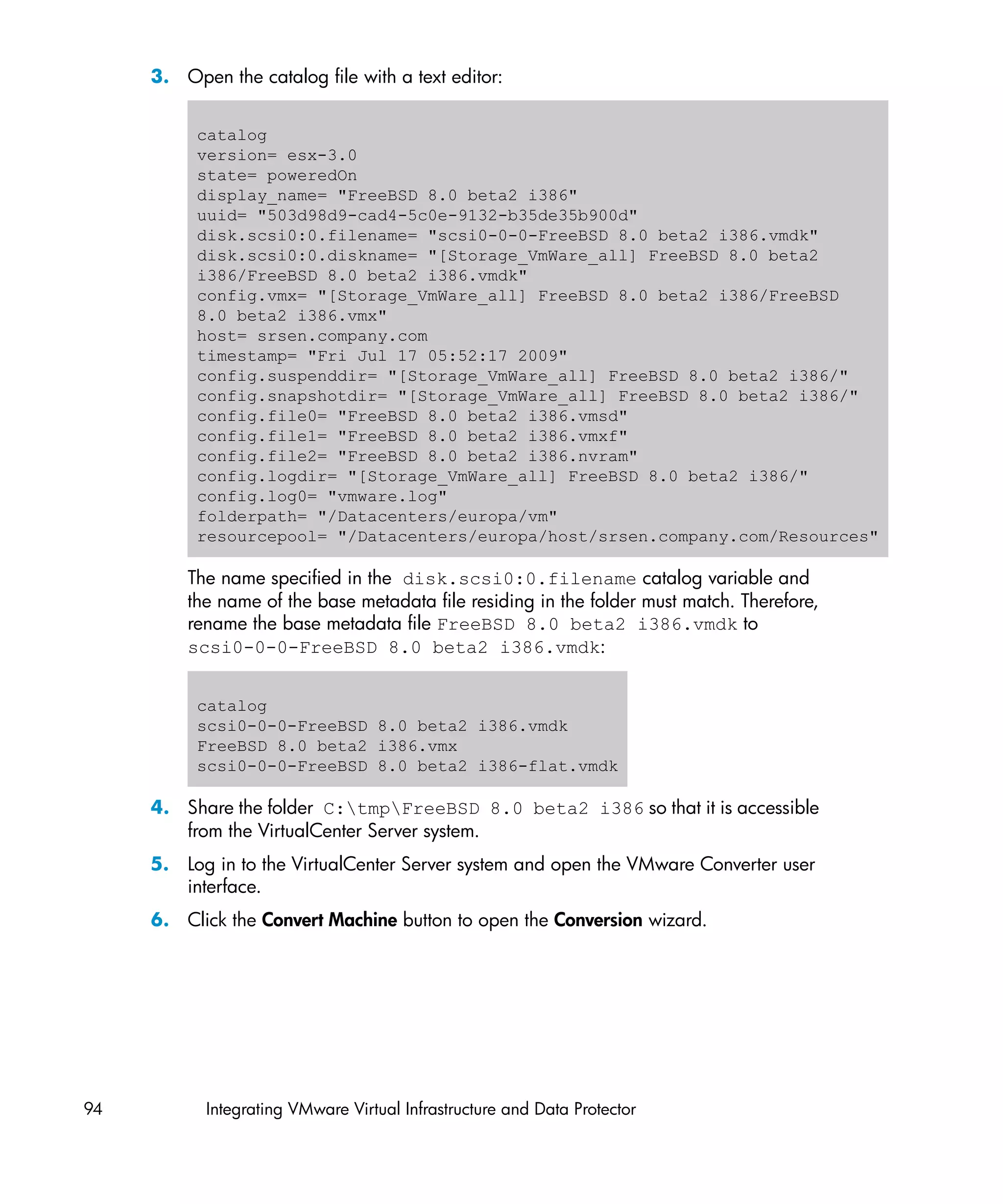 3. Open the catalog file with a text editor:


          catalog
          version= esx-3.0
          state= poweredOn
          display_name= "FreeBSD 8.0 beta2 i386"
          uuid= "503d98d9-cad4-5c0e-9132-b35de35b900d"
          disk.scsi0:0.filename= "scsi0-0-0-FreeBSD 8.0 beta2 i386.vmdk"
          disk.scsi0:0.diskname= "[Storage_VmWare_all] FreeBSD 8.0 beta2
          i386/FreeBSD 8.0 beta2 i386.vmdk"
          config.vmx= "[Storage_VmWare_all] FreeBSD 8.0 beta2 i386/FreeBSD
          8.0 beta2 i386.vmx"
          host= srsen.company.com
          timestamp= "Fri Jul 17 05:52:17 2009"
          config.suspenddir= "[Storage_VmWare_all] FreeBSD 8.0 beta2 i386/"
          config.snapshotdir= "[Storage_VmWare_all] FreeBSD 8.0 beta2 i386/"
          config.file0= "FreeBSD 8.0 beta2 i386.vmsd"
          config.file1= "FreeBSD 8.0 beta2 i386.vmxf"
          config.file2= "FreeBSD 8.0 beta2 i386.nvram"
          config.logdir= "[Storage_VmWare_all] FreeBSD 8.0 beta2 i386/"
          config.log0= "vmware.log"
          folderpath= "/Datacenters/europa/vm"
          resourcepool= "/Datacenters/europa/host/srsen.company.com/Resources"

         The name specified in the disk.scsi0:0.filename catalog variable and
         the name of the base metadata file residing in the folder must match. Therefore,
         rename the base metadata file FreeBSD 8.0 beta2 i386.vmdk to
         scsi0-0-0-FreeBSD 8.0 beta2 i386.vmdk:


          catalog
          scsi0-0-0-FreeBSD 8.0 beta2 i386.vmdk
          FreeBSD 8.0 beta2 i386.vmx
          scsi0-0-0-FreeBSD 8.0 beta2 i386-flat.vmdk

     4. Share the folder C:tmpFreeBSD 8.0 beta2 i386 so that it is accessible
        from the VirtualCenter Server system.
     5. Log in to the VirtualCenter Server system and open the VMware Converter user
        interface.
     6. Click the Convert Machine button to open the Conversion wizard.




94         Integrating VMware Virtual Infrastructure and Data Protector
 