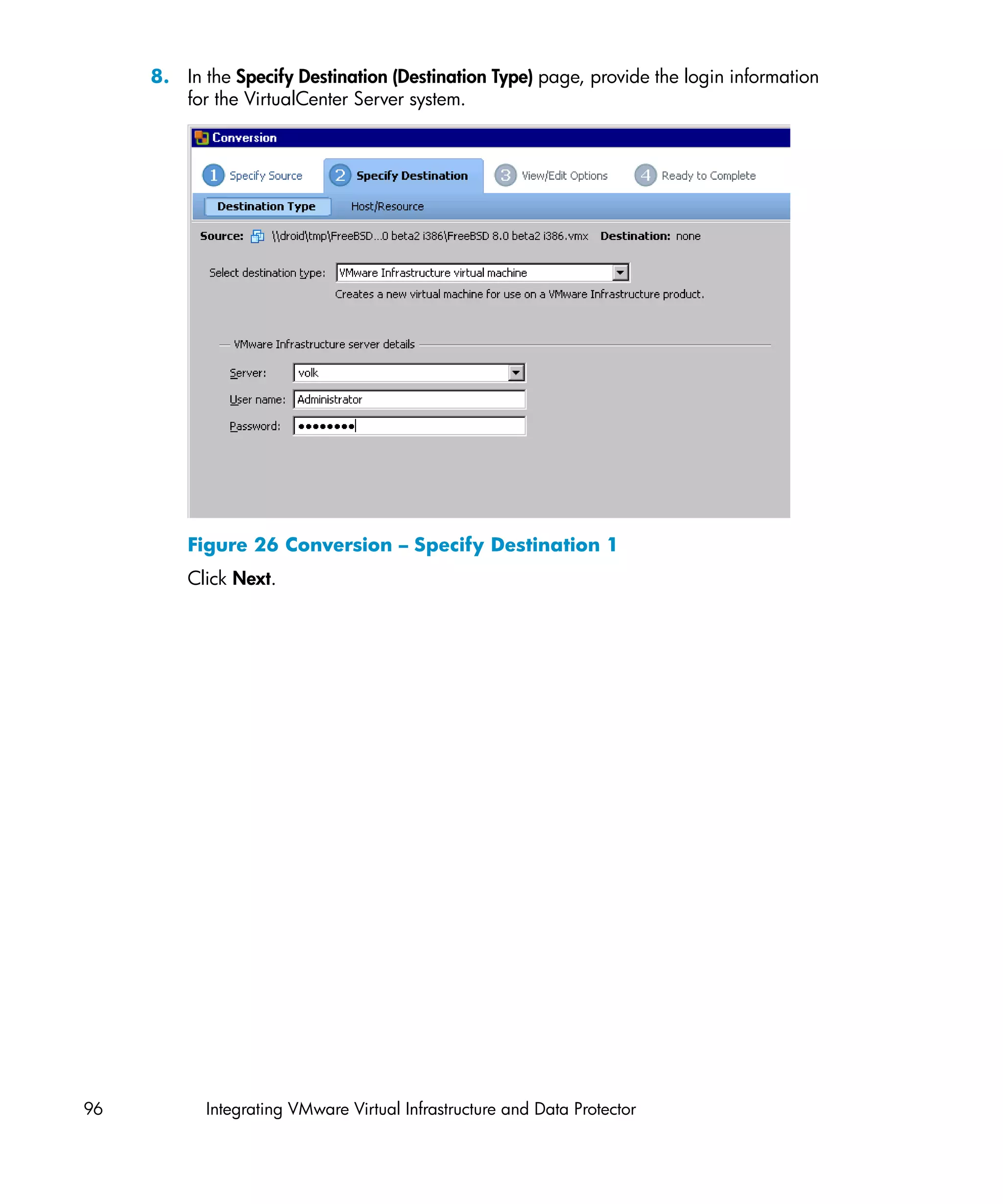 8. In the Specify Destination (Destination Type) page, provide the login information
        for the VirtualCenter Server system.




         Figure 26 Conversion – Specify Destination 1
         Click Next.




96         Integrating VMware Virtual Infrastructure and Data Protector
 