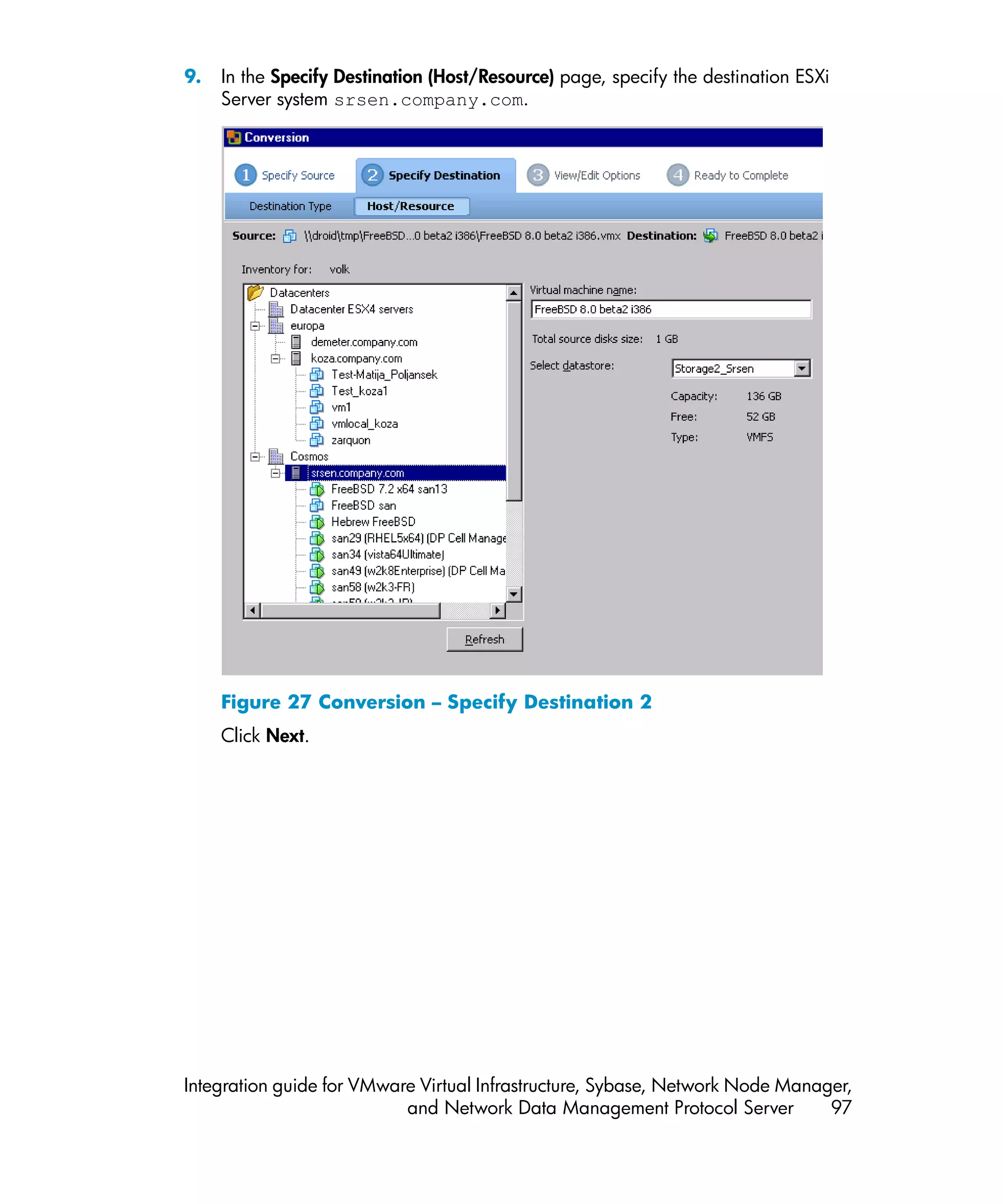 9.   In the Specify Destination (Host/Resource) page, specify the destination ESXi
     Server system srsen.company.com.




     Figure 27 Conversion – Specify Destination 2
     Click Next.




Integration guide for VMware Virtual Infrastructure, Sybase, Network Node Manager,
                           and Network Data Management Protocol Server         97
 