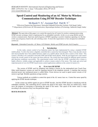 RESEARCH INVENTY: International Journal of Engineering and Science
ISSN: 2278-4721, Vol. 1, Issue 7 (November 2012), PP 10-18
www.researchinventy.com

       Speed Control and Monitoring of an AC Motor by Wireless
           Communication Using DTMF Decoder Technique
                          Mr.Burali Y. N.1, Assistant Prof. Patil R. T.2
      *(Electrical Engineering Department, Nanasaheb Mahadik Polytechnic Institute, Peth Sangli, India)
** (Department of Electronics & Telicomunication, Rajarambapu Institute of Technology, Sakharale Sangli, India)


Abstract: The main idea of this paper is to control the speed of an AC motor by wireless communication using
DTMF decoder technique which is implemented by an embedded controller. In this we are using Mobile unit for
wireless communication. Dual-tone multi-frequency (DTMF) signaling is used for telephone signaling over the line
in the voice-frequency band to the call switching center. To meet this requirement we have designed an embedded
system [1].

Keywords – Embedded Controller, AC Motor, LCD Module, Mobile unit DTMF decoder, Keil Compiler.

                                                I.    Introduction
         In this study, remote control of an Induction motor has been implemented by using a standard DTMF
mobile phone. To drive the motor a digitally controlled drive system has been designed. Then a tone decoder circuit
and microcontroller have been added between output of a mobile phone and the drive system of the motor. This
system is flexible to be controlled with both GSM and DTMF based phones. With the developed drive and control
system the overall control of the motor has been achieved. The system has been tested for different speed, position
and direction conditions successfully. The experimental results verify that the DTMF controlled drive system is
highly effective, reliable, proper and applicable to achieve remote control of the motor. This study gets novel and
important point of view for DTMF based remote control applications addition to the control of motors [1].

                                            II.    FUNCTION OF DTMF
          The version of DTMF used for telephone tone dialing is known by the trademarked term Touch-Tone.
Other multi-frequency systems are used for signaling internal to the telephone network. A machine that converts
electrical power into mechanical power is called Motor. Power devices are used in speed control circuits of AC
motors to get high Reliable operations at large currents.

        Various methods are available to control the speed of the AC motor; here we Control the motor speed by
applying the DTMF decoder technique.

      In this system our mobile signals are goes to DTMF decoder. And this DTMF decoder is interfacing with the
embedded controller. The controlling device controls the speed of the motor. Here there are mobile keys, which
serve the purpose of increasing or decreasing the speed of the motor. This speed of the motor varies in steps
according to the selection of key over the particular range.

BLOCK DIAGRAM:


                              MOBILE
                               UNIT                                      LCD
                             RECIEVER                                  DISPLAY




                                                                                       M
                                                  EMBEDDED            AC MOTOR         O
                                                 CONTROLLER           CONTROL          T
                              DTMF                                       UNIT          O
                                                                                       R
                             DECODER




                                                                                   MOBILE
                                                                                    UNIT
                                                                                 TRANSMITER




                                                        10
 