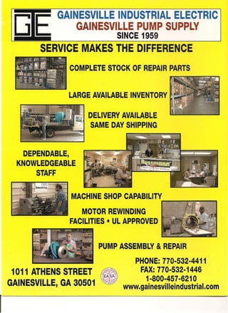 G E
GAINESVILLE INDUSTRIAL ELECTRIC
GAINESVILLE PUMP SUPPLY
, SINCE 1959
SERVICE MAKES THE DIFFERENCE
COMPLETE STOCK OF REPAIR PARTS
LARGE AVAILABLE INVENTORY k:~CJ
DEPENDABLE, .
KNOWLEDGEABLE
STAFF
" .~< DELIVERY AVAILABLE-. -
- ",-7 SAME DAY SHIPPING
MACHINE SHOP CAPABILITY
..--~~~
MOTOR REWINDING
FACILITIES • UL APPROVED
1011 ATHENS STREET
GAINESVILLE, GA 30501
PUMP ASSEMBLY & REPAIR
PHONE: 770-532-4411
FAX: 770-532-1446
1-800-457-6210
www.gainesvilleindustrial.com
r
 