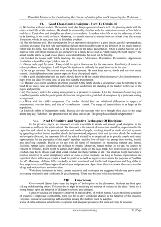 Remedial Measures for Eradicating the Causes of Indiscipline and Comparing the Problems …
www.iosrjournals.org 11 | Page
VI. Good Class-Room Discipline - How To Obtain It?
(i) Be familiar with curriculum. The teacher must plan his programme of work well. His planning starts with the
entire school life of the students. He should be reasonably familiar with the curriculum content of his field at
each level. Curriculum and discipline are closely inter-related. A student who fails to see the relevance of what
he is learning, is not ready to learn. Moreover, too much material crammed into one school year also causes
frustration, which, in turn, may lead to discipline troubles.
(ii) Plan the lessons well. The starting point for all preventive discipline is a good lesson, carefully prepared and
skillfully executed. The first rule in preparing a lesson plan should be to err in the direction of too much material
rather than too little. Too much, that is, in the plan not in the actual presentation. When a teacher has run out of
material with still fifteen minutes to go and resorts to a hasty device such as "start reading the next chapter", the
actual trouble starts. A good lesson plan is somewhat detailed but need not be lengthy.
(iii) Conduct the lesson well. While teaching, the steps - Motivation, Orientation, Presentation, Application,
Evaluation - should be properly taken care of.
(iv) Know each pupil by name : Every child has got a fascination for his own name. Familiarity of name can
reduce problems of discipline. It will help of the teachers to call only the pupil involved in the case.
(v) Do not get nervous. The teacher must never lose temper. He must keep nerves, words and activities under
control. Undisciplined teachers cannot expect to have disciplined pupils.
(vi) Be a good disciplinarian and the pupils should know it. If the teacher finds it necessary, he should remove a
pupil from the class for some time, or give him suitable punishment.
(vii) Handle Class-room discipline problems yourself. Only rarely should a disciplinary case be reported to the
head. If too many cases are referred to the head, it will undermine the standing of the teacher in the eyes of the
pupils and partents.
(viii) If necessary, utilize the seating arrangement as a preventive measure. Like the chairman of a meeting who
is well-acquainted with the participants, the teacher can prevent a great deal of annoyance by a judicious seating
arrangement.
(ix) Work with the child's uniqueness. The teacher should find out individual differences in respect of
temperament, reaction time, and size of co-ordination control. The range of potentialities is as large as the
population.
(x) Establish habits of independent study. Blessed are the teachers who have brought their class to the stage
where they say, "whether I am present or not, the class carries on. The group has achieved independence."
VII. Need Of Positive And Negative Techniques Of Discipline:
In the previous pages, we discussed certain essentials to obtain and ensure good discipline in the
classroom as well as in the whole school. We discussed - the content of instruction should be proportioned to the
capacities and related to the present aptitudes and needs of pupils; teaching should be made vital and dynamic
by appealing to their innate impulses should be harmonized judgment, faith and devotion should be awakened
and properly directed; the corporate life of the school should be so organized as to provide ample and varied
opportunities for the expression of the pupils' impulses and the flow of their vital energy into worthy, fruitful
and satisfying channels. Placed as we are with all types of limitations on increasing number and limited
facilities, perfect ideal conditions are difficult to obtain. Moreover, human beings as we are, we cannot be
reduced to formulas. There might be certain individuals going off the ideal track. Self-motivation as a means of
conduct, may fail to obtain good ideal social conduct involving welfare of all. This situation might necessitate a
positive incentive or some disciplinary action or even a penal measure. As long as human organizations are
imperfect, there will always remain a need for positive as well as negative motivations for purposes of "welfare
for all'. Moreover, children differ markedly in their emotional and intellectual dispositions and they differ in
their responsively to different types of techniques and processes. Apart from these variations, there are a number
of age and socio-cultural variations also.
With these limitations in mind, certain measures and techniques are suggested which may prove useful
in creating motivation and conditions for good learning. These may be used with discrimination.
VIII. Conclusion
Overcrowded classes have been the targets of indiscipline in the classroom. Students are bent upon
talking and disturbing others. This must be set right by reducing the number of students in the class. Home has a
strong impact upon the behavior of children in schools and colleges.
Lying or stealing are frequently observed in the children, of broken homes. Unless the home condition
of students is improved significantly, there will be no any significant change in the behavior of the students.
However, measures to encourage self-discipline among the students must be adopted.
Value of extra-curricular activities be recognized and adequate provisions for such activities be ensured.
 