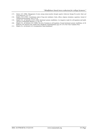 “Mindfulness based stress reduction for college lecturers”
DOI: 10.9790/487X-171221519 www.iosrjournals.org 19 | Page
[17]. Salami, S.O. (2006). Management of stress among trainee-teachers through cognitive behaviour therapy.Personality Study and
Group Behaviour, 26, 1-25.
[18]. Shapiro, D.H. (1992). A preliminary study of long term meditators: Goals, effects, religious orientation, cognitions. Journal of
Transpersonal Psychology, 24(1), 23–39.
[19]. Shapiro, S.L., & Schwartz, G.E.R. (1999). Intentional systemic mindfulness: An integrative model for self-regulation and health.
Advances in Mind-Body Medicine, 15, 128–134.
[20]. Shapiro, S.L., & Schwartz, G.E. (2000). The role of intention in self-regulation: Toward intentional systemic mindfulness. In M.
Boekaerts, P.R. Pintrich, & M. Zeidner (Eds.) Handbook of Self-Regulation, (pp. 253–273). New York: Academic Press.
[21]. Shapiro, S.L., & Schwartz, G.E. (in preparation). Heart-mindfulness.
 