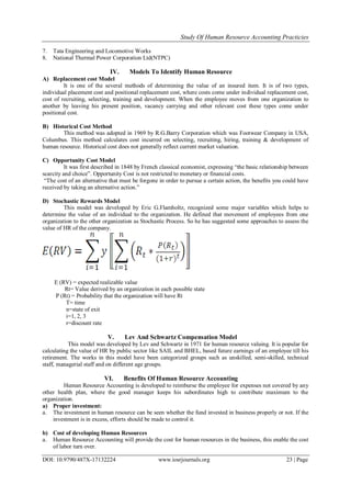 Study Of Human Resource Accounting Practicies
DOI: 10.9790/487X-17132224 www.iosrjournals.org 23 | Page
7. Tata Engineering and Locomotive Works
8. National Thermal Power Corporation Ltd(NTPC)
IV. Models To Identify Human Resource
A) Replacement cost Model
It is one of the several methods of determining the value of an insured item. It is of two types,
individual placement cost and positional replacement cost, where costs come under individual replacement cost,
cost of recruiting, selecting, training and development. When the employee moves from one organization to
another by leaving his present position, vacancy carrying and other relevant cost these types come under
positional cost.
B) Historical Cost Method
This method was adopted in 1969 by R.G.Barry Corporation which was Footwear Company in USA,
Columbus. This method calculates cost incurred on selecting, recruiting, hiring, training & development of
human resource. Historical cost does not generally reflect current market valuation.
C) Opportunity Cost Model
It was first described in 1848 by French classical economist, expressing “the basic relationship between
scarcity and choice”. Opportunity Cost is not restricted to monetary or financial costs.
“The cost of an alternative that must be forgone in order to pursue a certain action, the benefits you could have
received by taking an alternative action.”
D) Stochastic Rewards Model
This model was developed by Eric G.Flamholtz, recognized some major variables which helps to
determine the value of an individual to the organization. He defined that movement of employees from one
organization to the other organization as Stochastic Process. So he has suggested some approaches to assess the
value of HR of the company.
E (RV) = expected realizable value
Rt= Value derived by an organization in each possible state
P (Rt) = Probability that the organization will have Rt
T= time
n=state of exit
i=1, 2, 3
r=discount rate
V. Lev And Schwartz Compensation Model
This model was developed by Lev and Schwartz in 1971 for human resource valuing. It is popular for
calculating the value of HR by public sector like SAIL and BHEL, based future earnings of an employee till his
retirement. The works in this model have been categorized groups such as unskilled, semi-skilled, technical
staff, managerial staff and on different age groups.
VI. Benefits Of Human Resource Accounting
Human Resource Accounting is developed to reimburse the employee for expenses not covered by any
other health plan, where the good manager keeps his subordinates high to contribute maximum to the
organization.
a) Proper investment:
a. The investment in human resource can be seen whether the fund invested in business properly or not. If the
investment is in excess, efforts should be made to control it.
b) Cost of developing Human Resources
a. Human Resource Accounting will provide the cost for human resources in the business, this enable the cost
of labor turn over.
 